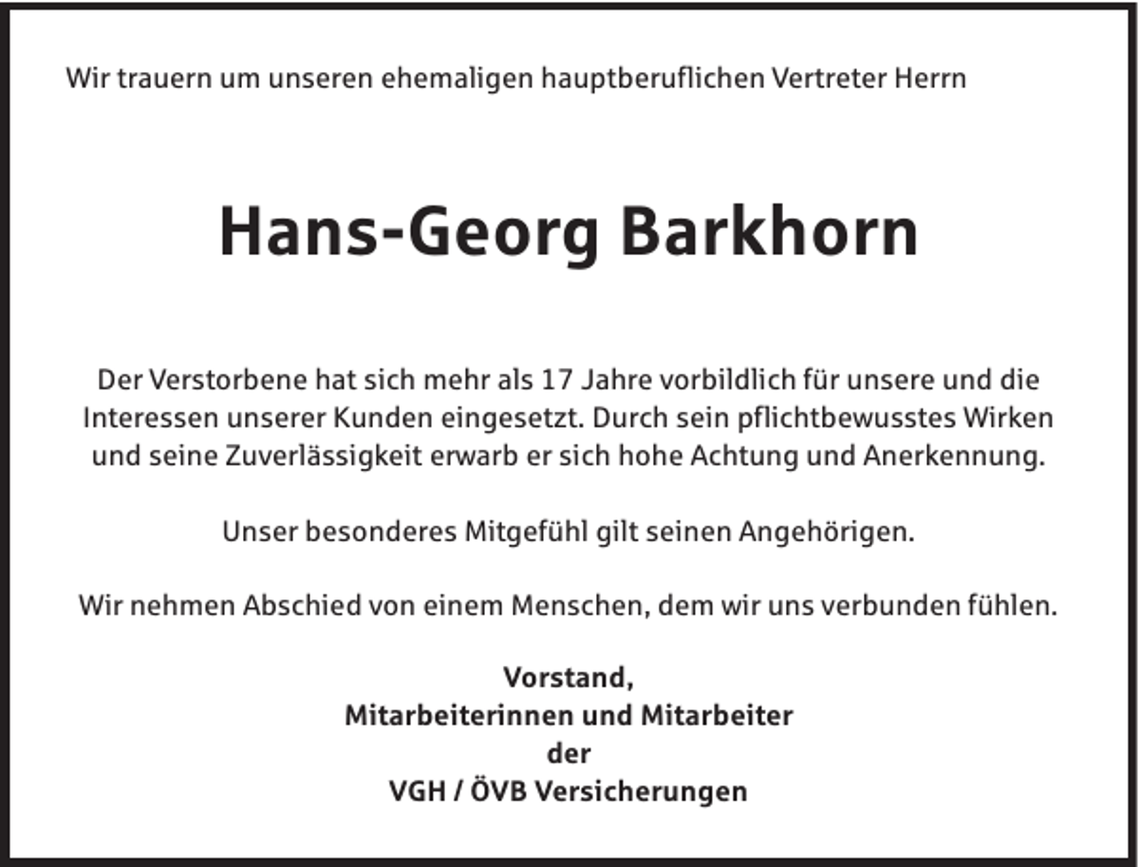 <p>Wir trauern um unseren ehemaligen hauptberuflichen Vertreter Herrn</p><p>Hans-Georg Barkhorn<br />Der Verstorbene hat sich mehr als 17 Jahre vorbildlich für unsere und die<br />Interessen unserer Kunden eingesetzt. Durch sein pflichtbewusstes Wirken<br />und seine Zuverlässigkeit erwarb er sich hohe Achtung und Anerkennung.<br />Unser besonderes Mitgefühl gilt seinen Angehörigen.<br />Wir nehmen Abschied von einem Menschen, dem wir uns verbunden fühlen.<br />Vorstand,<br />Mitarbeiterinnen und Mitarbeiter<br />der<br />VGH / ÖVB Versicherungen</p>