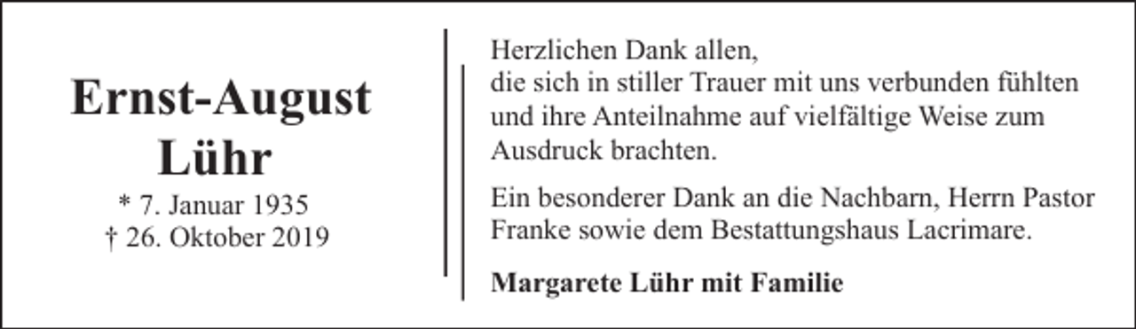 <p>Ernst-August<br />Lühr<br />* 7. Januar 1935<br />† 26. Oktober 2019</p><p>Herzlichen Dank allen,<br />die sich in stiller Trauer mit uns verbunden fühlten<br />und ihre Anteilnahme auf vielfältige Weise zum<br />Ausdruck brachten.<br />Ein besonderer Dank an die Nachbarn, Herrn Pastor<br />Franke sowie dem Bestattungshaus Lacrimare.<br />Margarete Lühr mit Familie</p>