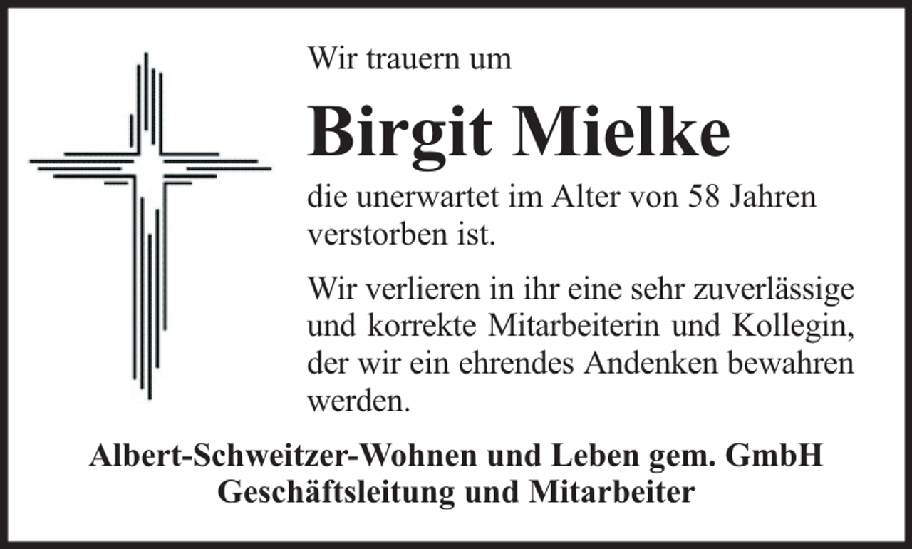 <p>Wir trauern um</p><p>Birgit Mielke</p><p>die unerwartet im Alter von 58 Jahren<br />verstorben ist.<br />Wir verlieren in ihr eine sehr zuverlässige<br />und korrekte Mitarbeiterin und Kollegin,<br />der wir ein ehrendes Andenken bewahren<br />werden.<br />Albert-Schweitzer-Wohnen und Leben gem. GmbH<br />Geschäftsleitung und Mitarbeiter</p>