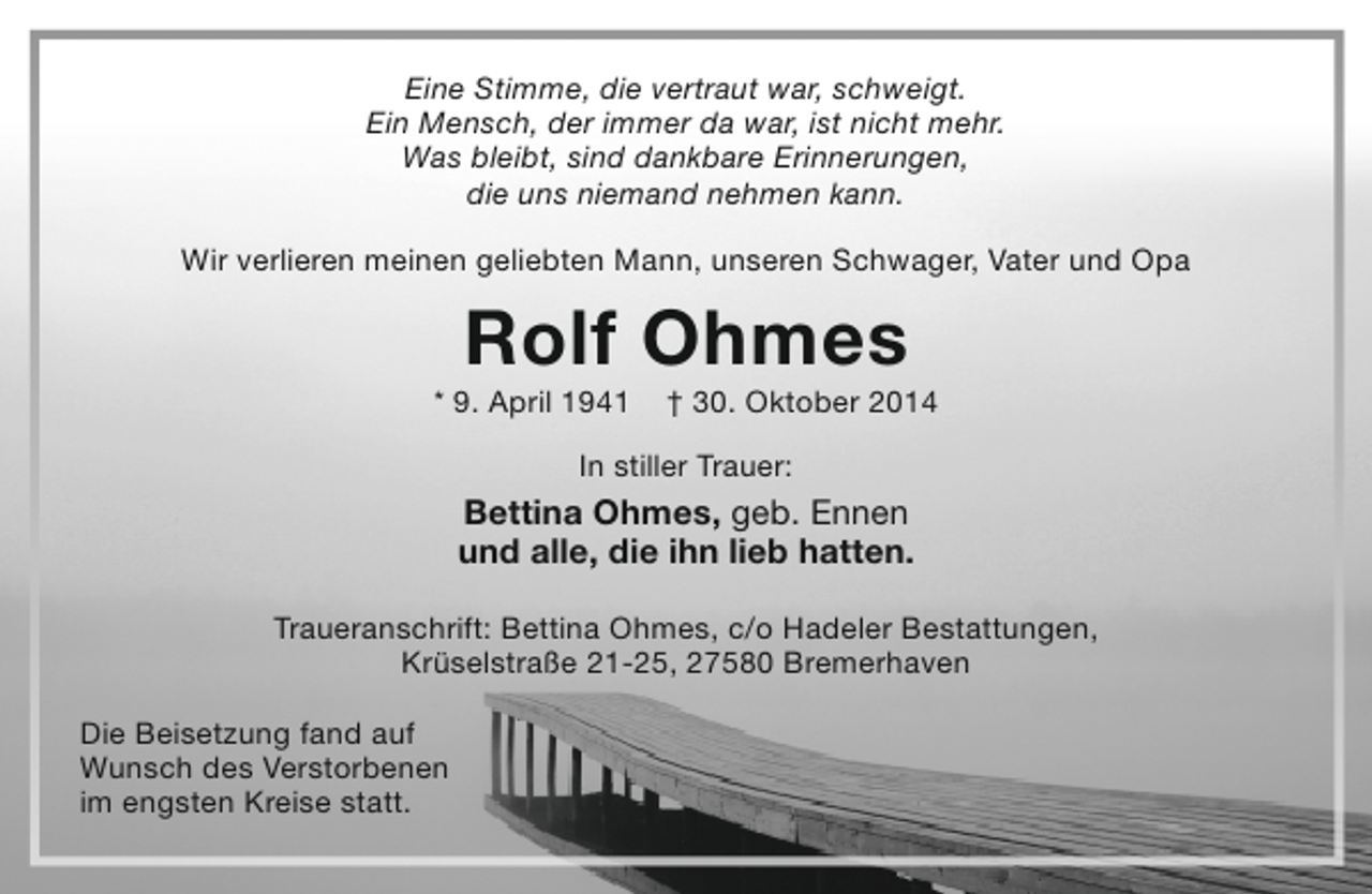 <p>Eine Stimme, die vertraut war, schweigt.<br />Ein Mensch, der immer da war, ist nicht mehr.<br />Was bleibt, sind dankbare Erinnerungen,<br />die uns niemand nehmen kann.<br />Wir verlieren meinen geliebten Mann, unseren Schwager, Vater und Opa</p><p>Rolf Ohmes</p><p>* 9. April 1941</p><p>† 30. Oktober 2014</p><p>In stiller Trauer:</p><p>Bettina Ohmes, geb. Ennen<br />und alle, die ihn lieb hatten.<br />Traueranschrift: Bettina Ohmes, c/o Hadeler Bestattungen,<br />Krüselstraße 21-25, 27580 Bremerhaven<br />Die Beisetzung fand auf<br />Wunsch des Verstorbenen<br />im engsten Kreise statt.</p>