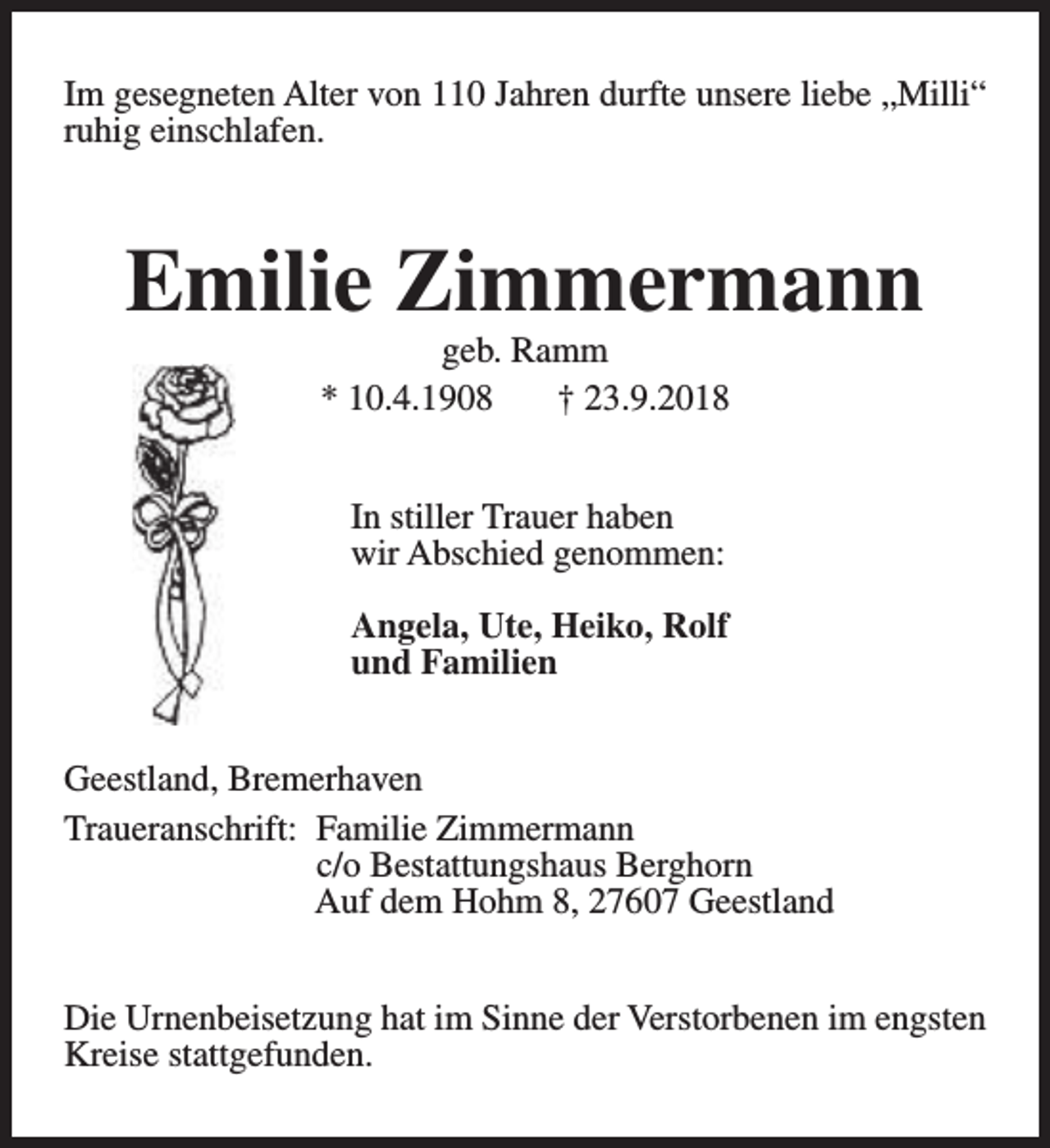 <p>Im gesegneten Alter von 110 Jahren durfte unsere liebe „Milli“<br />ruhig einschlafen.</p><p>Emilie Zimmermann<br />geb. Ramm<br />* 10.4.1908<br />† 23.9.2018<br />In stiller Trauer haben<br />wir Abschied genommen:<br />Angela, Ute, Heiko, Rolf<br />und Familien<br />Geestland, Bremerhaven<br />Traueranschrift: Familie Zimmermann<br />c/o Bestattungshaus Berghorn<br />Auf dem Hohm 8, 27607 Geestland<br />Die Urnenbeisetzung hat im Sinne der Verstorbenen im engsten<br />Kreise stattgefunden.</p>
