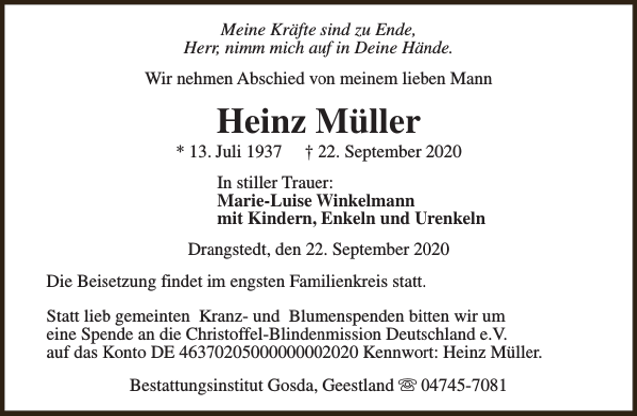 <p>Meine Kräfte sind zu Ende,<br />Herr, nimm mich auf in Deine Hände.<br />Wir nehmen Abschied von meinem lieben Mann</p><p>Heinz Müller</p><p>* 13. Juli 1937</p><p>† 22. September 2020</p><p>In stiller Trauer:<br />Marie-Luise Winkelmann<br />mit Kindern, Enkeln und Urenkeln<br />Drangstedt, den 22. September 2020<br />Die Beisetzung findet im engsten Familienkreis statt.<br />Statt lieb gemeinten Kranz- und Blumenspenden bitten wir um<br />eine Spende an die Christoffel-Blindenmission Deutschland e.V.<br />auf das Konto DE 46370205000000002020 Kennwort: Heinz Müller.<br />Bestattungsinstitut Gosda, Geestland s 04745-7081</p>