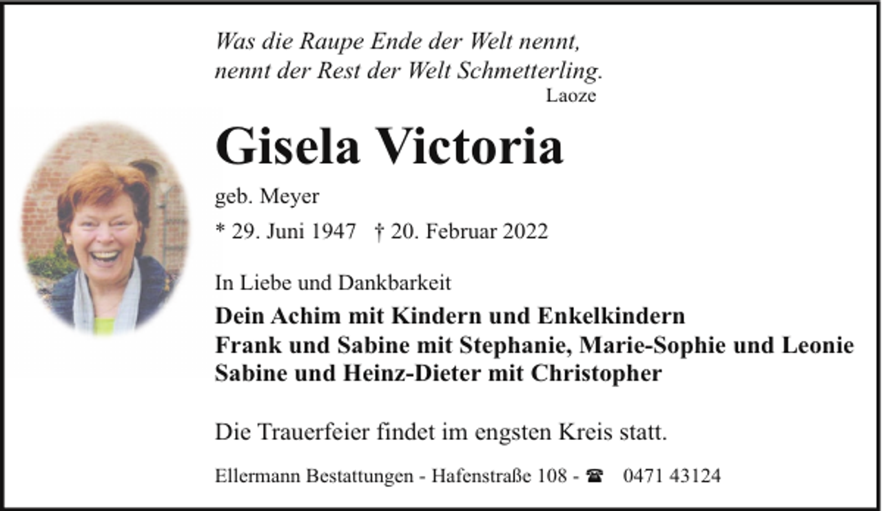 <p>Was die Raupe Ende der Welt nennt,<br />nennt der Rest der Welt Schmetterling.<br />Laoze</p><p>Gisela Victoria</p><p>geb. Meyer</p><p>* 29. Juni 1947 † 20. Februar 2022<br />In Liebe und Dankbarkeit</p><p>Dein Achim mit Kindern und Enkelkindern<br />Frank und Sabine mit Stephanie, Marie-Sophie und Leonie<br />Sabine und Heinz-Dieter mit Christopher<br />Die Trauerfeier findet im engsten Kreis statt.<br />Ellermann Bestattungen - Hafenstraße 108 - ( 0471 43124</p>