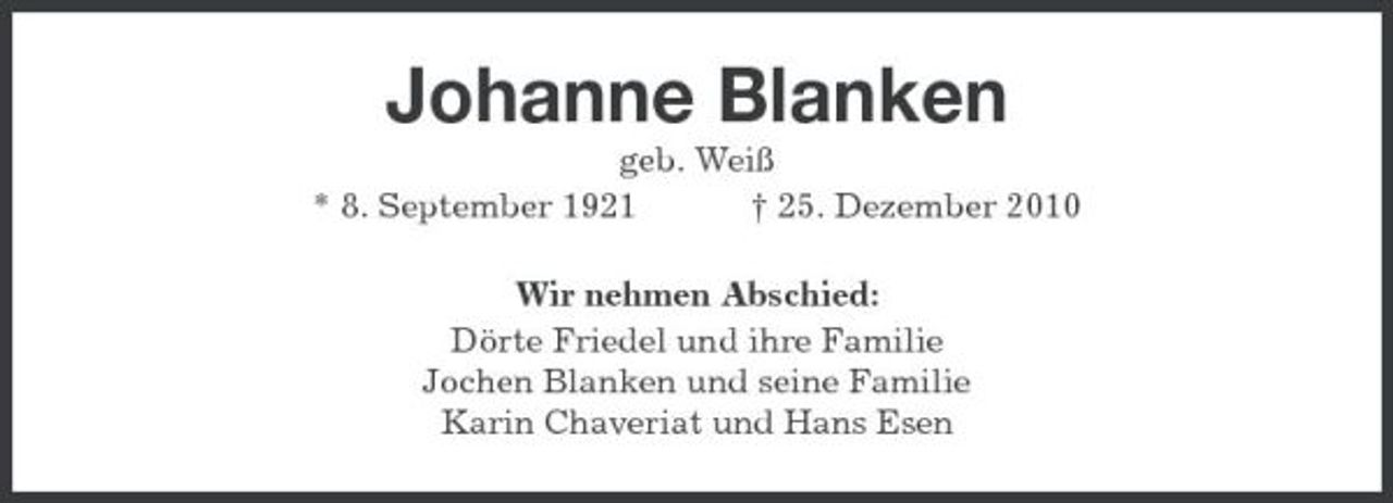 <p>Johanne Blanken<br />geb. Weiß * 8. September 1921 † 25. Dezember 2010 Wir nehmen Abschied: Dörte Friedel und ihre Familie Jochen Blanken und seine Familie Karin Chaveriat und Hans Esen</p>