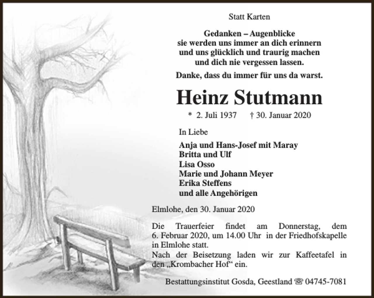 <p>Statt Karten<br />Gedanken – Augenblicke<br />sie werden uns immer an dich erinnern<br />und uns glücklich und traurig machen<br />und dich nie vergessen lassen.<br />Danke, dass du immer für uns da warst.</p><p>Heinz Stutmann<br />* 2. Juli 1937</p><p>† 30. Januar 2020</p><p>In Liebe<br />Anja und Hans-Josef mit Maray<br />Britta und Ulf<br />Lisa Osso<br />Marie und Johann Meyer<br />Erika Steffens<br />und alle Angehörigen<br />Elmlohe, den 30. Januar 2020<br />Die Trauerfeier findet am Donnerstag, dem<br />6. Februar 2020, um 14.00 Uhr in der Friedhofskapelle<br />in Elmlohe statt.<br />Nach der Beisetzung laden wir zur Kaffeetafel in<br />den „Krombacher Hof“ ein.<br />Bestattungsinstitut Gosda, Geestland s 04745-7081</p>