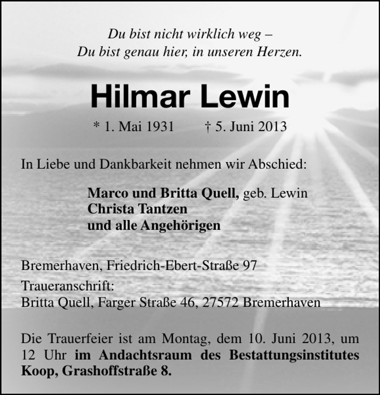 <p>Du bist nicht wirklich weg –<br />Du bist genau hier, in unseren Herzen.</p><p>Hilmar Lewin<br />* 1. Mai 1931</p><p>† 5. Juni 2013</p><p>In Liebe und Dankbarkeit nehmen wir Abschied:<br />Marco und Britta Quell, geb. Lewin<br />Christa Tantzen<br />und alle Angehörigen<br />Bremerhaven, Friedrich-Ebert-Straße 97<br />Traueranschrift:<br />Britta Quell, Farger Straße 46, 27572 Bremerhaven<br />Die Trauerfeier ist am Montag, dem 10. Juni 2013, um<br />12 Uhr im Andachtsraum des Bestattungsinstitutes<br />Koop, Grashoffstraße 8.</p>