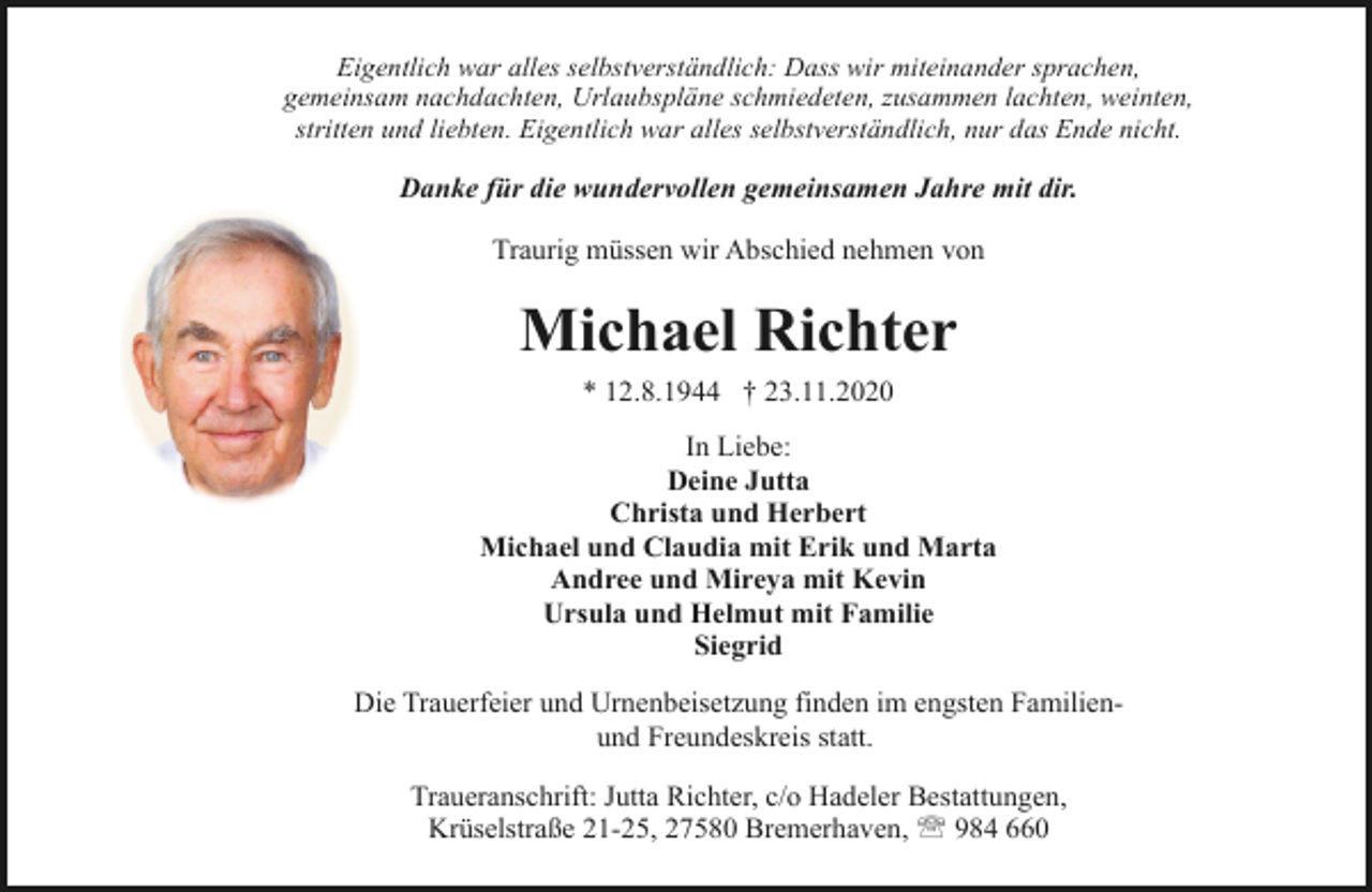 <p>Eigentlich war alles selbstverständlich: Dass wir miteinander sprachen,<br />gemeinsam nachdachten, Urlaubspläne schmiedeten, zusammen lachten, weinten,<br />stritten und liebten. Eigentlich war alles selbstverständlich, nur das Ende nicht.</p><p>Danke für die wundervollen gemeinsamen Jahre mit dir.<br />Traurig müssen wir Abschied nehmen von</p><p>Michael Richter<br />* 12.8.1944 † 23.11.2020<br />In Liebe:<br />Deine Jutta<br />Christa und Herbert<br />Michael und Claudia mit Erik und Marta<br />Andree und Mireya mit Kevin<br />Ursula und Helmut mit Familie<br />Siegrid<br />Die Trauerfeier und Urnenbeisetzung finden im engsten Familienund Freundeskreis statt.<br />Traueranschrift: Jutta Richter, c/o Hadeler Bestattungen,<br />Krüselstraße 21-25, 27580 Bremerhaven, ' 984 660</p>