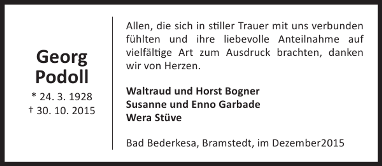 <p>Georg<br />Podoll</p><p>* 24. 3. 1928<br />† 30. 10. 2015</p><p>Allen, die sich in stiller Trauer mit uns verbunden<br />fühlten und ihre liebevolle Anteilnahme auf<br />vielfältige Art zum Ausdruck brachten, danken<br />wir von Herzen.<br />Waltraud und Horst Bogner<br />Susanne und Enno Garbade<br />Wera Stüve<br />Bad Bederkesa, Bramstedt, im Dezember2015</p>