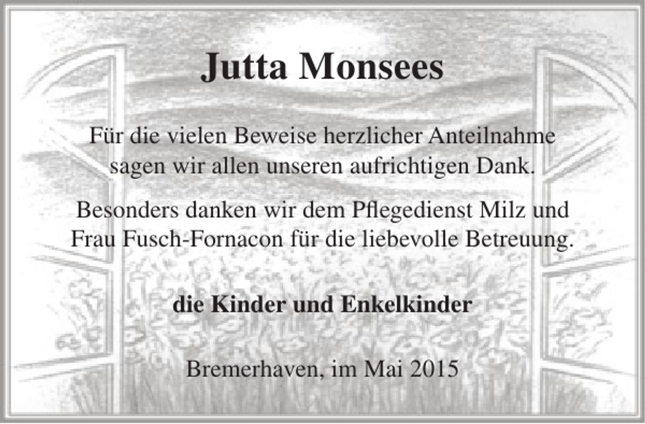 <p>Jutta Monsees<br />Für die vielen Beweise herzlicher Anteilnahme<br />sagen wir allen unseren aufrichtigen Dank.<br />Besonders danken wir dem Pflegedienst Milz und<br />Frau Fusch-Fornacon für die liebevolle Betreuung.<br />die Kinder und Enkelkinder<br />Bremerhaven, im Mai 2015</p>