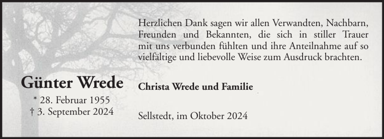 <p>Herzlichen Dank sagen wir allen Verwandten, Nachbarn,<br />Freunden und Bekannten, die sich in stiller Trauer<br />mit uns verbunden fühlten und ihre Anteilnahme auf so<br />vielfältige und liebevolle Weise zum Ausdruck brachten.</p><p>Günter Wrede</p><p>Christa Wrede und Familie</p><p>* 28. Februar 1955<br />† 3. September 2024</p><p>Sellstedt, im Oktober 2024</p>