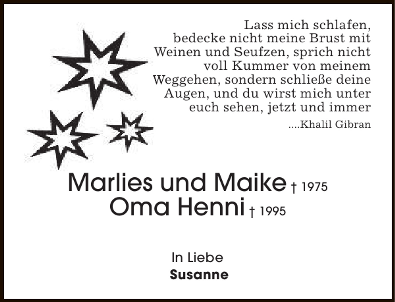 <p>Lass mich schlafen,<br />bedecke nicht meine Brust mit<br />Weinen und Seufzen, sprich nicht<br />voll Kummer von meinem<br />Weggehen, sondern schließe deine<br />Augen, und du wirst mich unter<br />euch sehen, jetzt und immer<br />....Khalil Gibran</p><p>Marlies und Maike † 1975<br />Oma Henni † 1995<br />In Liebe<br />Susanne</p>