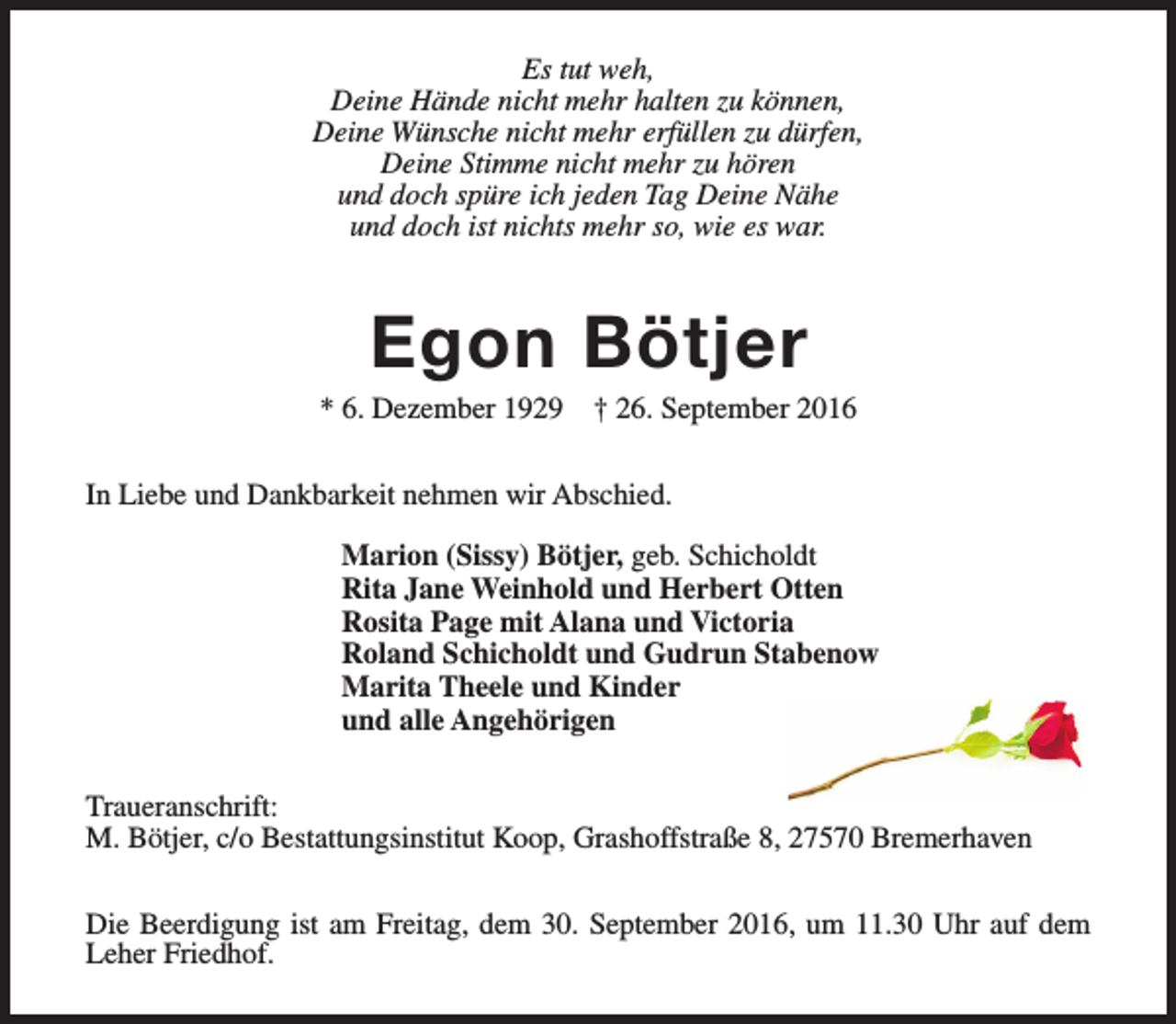 <p>Es tut weh,<br />Deine Hände nicht mehr halten zu können,<br />Deine Wünsche nicht mehr erfüllen zu dürfen,<br />Deine Stimme nicht mehr zu hören<br />und doch spüre ich jeden Tag Deine Nähe<br />und doch ist nichts mehr so, wie es war.</p><p>Egon Bötjer</p><p>* 6. Dezember 1929</p><p>† 26. September 2016</p><p>In Liebe und Dankbarkeit nehmen wir Abschied.<br />Marion (Sissy) Bötjer, geb. Schicholdt<br />Rita Jane Weinhold und Herbert Otten<br />Rosita Page mit Alana und Victoria<br />Roland Schicholdt und Gudrun Stabenow<br />Marita Theele und Kinder<br />und alle Angehörigen<br />Traueranschrift:<br />M. Bötjer, c/o Bestattungsinstitut Koop, Grashoffstraße 8, 27570 Bremerhaven<br />Die Beerdigung ist am Freitag, dem 30. September 2016, um 11.30 Uhr auf dem<br />Leher Friedhof.</p>