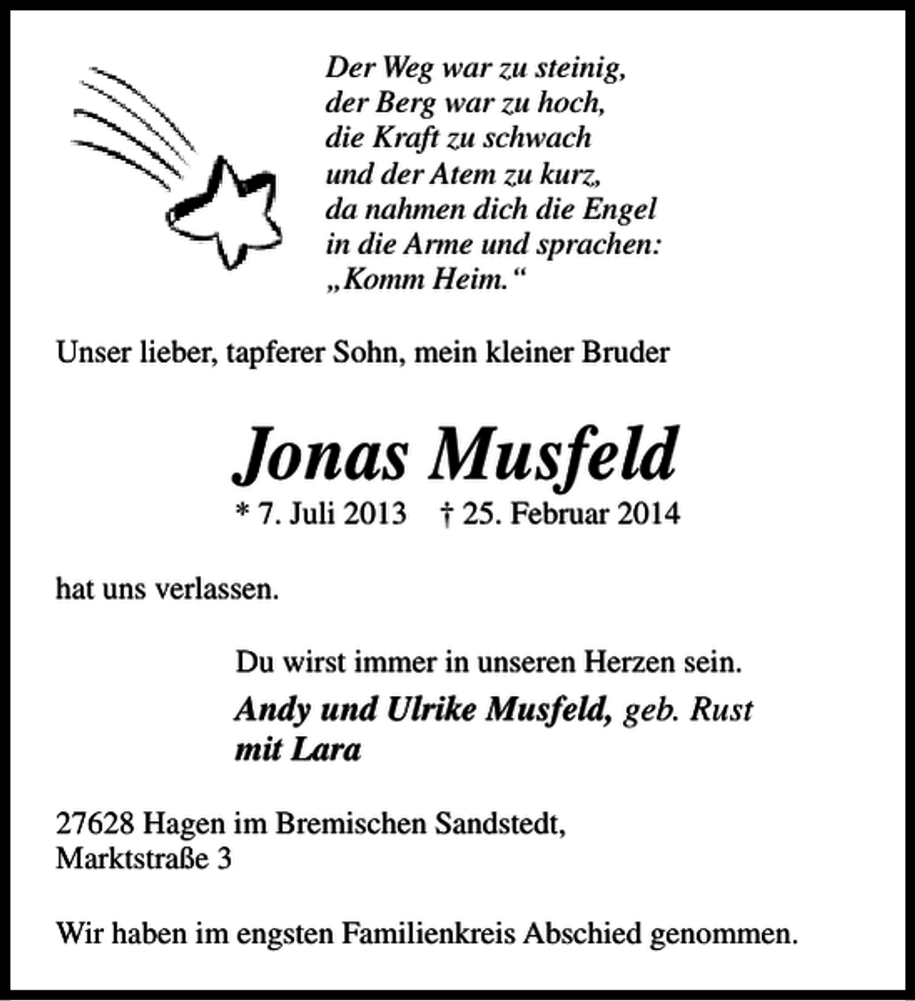 <p>Der Weg war zu steinig,<br />der Berg war zu hoch,<br />die Kraft zu schwach<br />und der Atem zu kurz,<br />da nahmen dich die Engel<br />in die Arme und sprachen:<br />„Komm Heim.“<br />Unser lieber, tapferer Sohn, mein kleiner Bruder</p><p>Jonas Musfeld</p><p>* 7. Juli 2013</p><p>† 25. Februar 2014</p><p>hat uns verlassen.<br />Du wirst immer in unseren Herzen sein.</p><p>Andy und Ulrike Musfeld, geb. Rust<br />mit Lara<br />27628 Hagen im Bremischen Sandstedt,<br />Marktstraße 3<br />Wir haben im engsten Familienkreis Abschied genommen.</p>