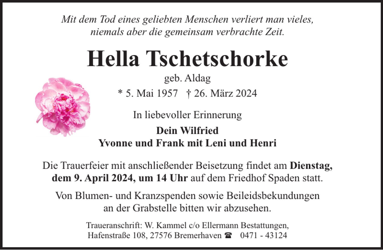 <p>Mit dem Tod eines geliebten Menschen verliert man vieles,<br />niemals aber die gemeinsam verbrachte Zeit.</p><p>Hella Tschetschorke<br />geb. Aldag<br />* 5. Mai 1957 † 26. März 2024</p><p>In liebevoller Erinnerung<br />Dein Wilfried<br />Yvonne und Frank mit Leni und Henri<br />Die Trauerfeier mit anschließender Beisetzung findet am Dienstag,<br />dem 9. April 2024, um 14 Uhr auf dem Friedhof Spaden statt.<br />Von Blumen- und Kranzspenden sowie Beileidsbekundungen<br />an der Grabstelle bitten wir abzusehen.<br />Traueranschrift: W. Kammel c/o Ellermann Bestattungen,<br />Hafenstraße 108, 27576 Bremerhaven ( 0471 - 43124</p>