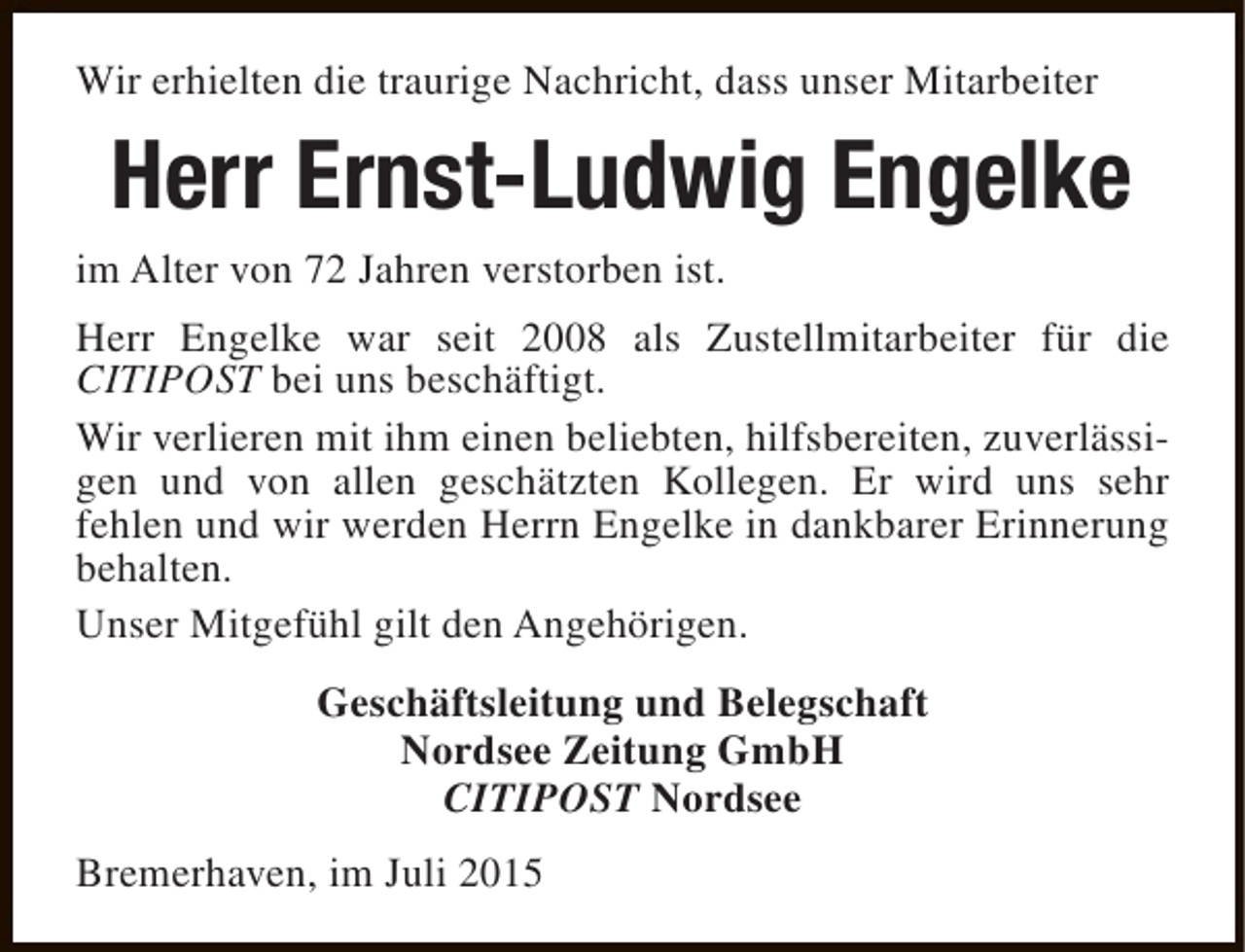 <p>Wir erhielten die traurige Nachricht, dass unser Mitarbeiter</p><p>Herr Ernst-Ludwig Engelke</p><p>im Alter von 72 Jahren verstorben ist.</p><p>Herr Engelke war seit 2008 als Zustellmitarbeiter für die<br />CITIPOST bei uns beschäftigt.<br />Wir verlieren mit ihm einen beliebten, hilfsbereiten, zuverlässigen und von allen geschätzten Kollegen. Er wird uns sehr<br />fehlen und wir werden Herrn Engelke in dankbarer Erinnerung<br />behalten.<br />Unser Mitgefühl gilt den Angehörigen.<br />Geschäftsleitung und Belegschaft<br />Nordsee Zeitung GmbH<br />CITIPOST Nordsee<br />Bremerhaven, im Juli 2015</p>