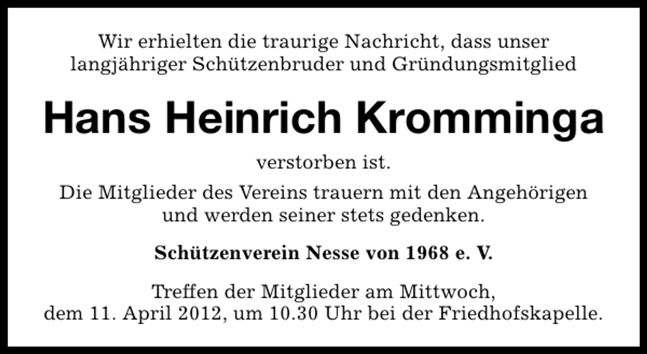 <p>Wir erhielten die traurige Nachricht, dass unser<br />langjähriger Schützenbruder und Gründungsmitglied</p><p>Hans Heinrich Kromminga<br />verstorben ist.<br />Die Mitglieder des Vereins trauern mit den Angehörigen<br />und werden seiner stets gedenken.<br />Schützenverein Nesse von 1968 e. V.<br />Treffen der Mitglieder am Mittwoch,<br />dem 11. April 2012, um 10.30 Uhr bei der Friedhofskapelle.</p>