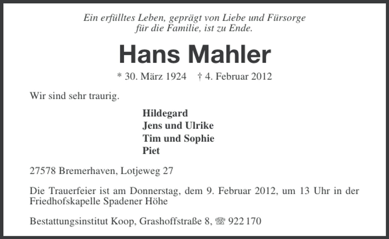 <p>Ein erfülltes Leben, geprägt von Liebe und Fürsorge<br />für die Familie, ist zu Ende.</p><p>Hans Mahler<br />* 30. März 1924 † 4. Februar 2012<br />Wir sind sehr traurig.<br />Hildegard<br />Jens und Ulrike<br />Tim und Sophie<br />Piet<br />27578 Bremerhaven, Lotjeweg 27<br />Die Trauerfeier ist am Donnerstag, dem 9. Februar 2012, um 13 Uhr in der<br />Friedhofskapelle Spadener Höhe<br />Bestattungsinstitut Koop, Grashoffstraße 8, 922 170</p>