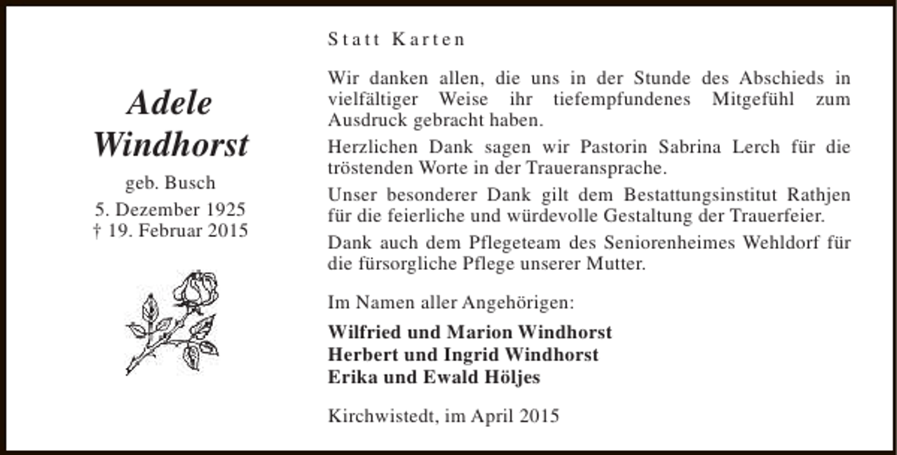 <p>Statt Karten</p><p>Adele<br />Windhorst<br />geb. Busch<br />5. Dezember 1925<br />† 19. Februar 2015</p><p>Wir danken allen, die uns in der Stunde des Abschieds in<br />vielfältiger Weise ihr tiefempfundenes Mitgefühl zum<br />Ausdruck gebracht haben.<br />Herzlichen Dank sagen wir Pastorin Sabrina Lerch für die<br />tröstenden Worte in der Traueransprache.<br />Unser besonderer Dank gilt dem Bestattungsinstitut Rathjen<br />für die feierliche und würdevolle Gestaltung der Trauerfeier.<br />Dank auch dem Pflegeteam des Seniorenheimes Wehldorf für<br />die fürsorgliche Pflege unserer Mutter.<br />Im Namen aller Angehörigen:<br />Wilfried und Marion Windhorst<br />Herbert und Ingrid Windhorst<br />Erika und Ewald Höljes<br />Kirchwistedt, im April 2015</p>