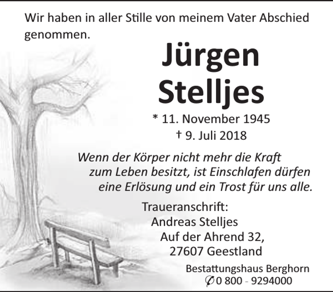 <p>Wir haben in aller S lle von meinem Vater Abschied<br />genommen.</p><p>Jürgen<br />Stelljes</p><p>* 11. November 1945<br />† 9. Juli 2018<br />Wenn der Körper nicht mehr die Kra<br />zum Leben besitzt, ist Einschlafen dürfen<br />eine Erlösung und ein Trost für uns alle.<br />Traueranschri :<br />Andreas Stelljes<br />Auf der Ahrend 32,<br />27607 Geestland<br />Besta ungshaus Berghorn<br />* 0 800 - 9294000</p>