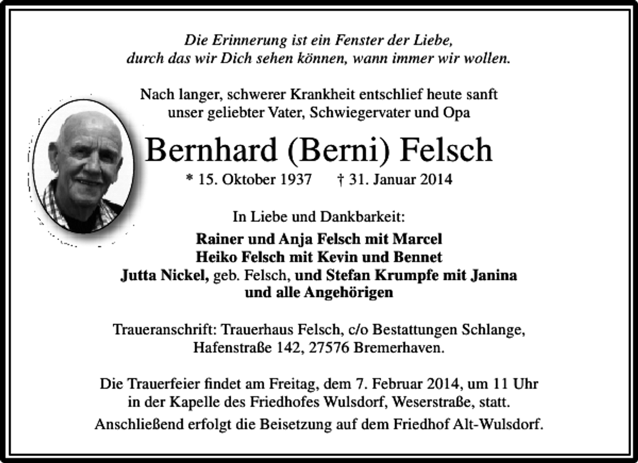 <p>Die Erinnerung ist ein Fenster der Liebe,<br />durch das wir Dich sehen können, wann immer wir wollen.<br />Nach langer, schwerer Krankheit entschlief heute sanft<br />unser geliebter Vater, Schwiegervater und Opa</p><p>Bernhard (Berni) Felsch<br />* 15. Oktober 1937</p><p>† 31. Januar 2014</p><p>In Liebe und Dankbarkeit:<br />Rainer und Anja Felsch mit Marcel<br />Heiko Felsch mit Kevin und Bennet<br />Jutta Nickel, geb. Felsch, und Stefan Krumpfe mit Janina<br />und alle Angehörigen<br />Traueranschrift: Trauerhaus Felsch, c/o Bestattungen Schlange,<br />Hafenstraße 142, 27576 Bremerhaven.<br />Die Trauerfeier findet am Freitag, dem 7. Februar 2014, um 11 Uhr<br />in der Kapelle des Friedhofes Wulsdorf, Weserstraße, statt.<br />Anschließend erfolgt die Beisetzung auf dem Friedhof Alt-Wulsdorf.</p>