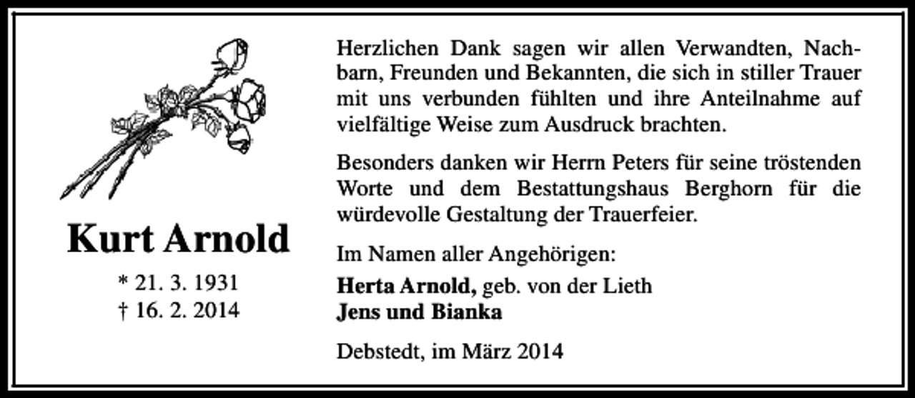 <p>Herzlichen Dank sagen wir allen Verwandten, Nachbarn, Freunden und Bekannten, die sich in stiller Trauer<br />mit uns verbunden fühlten und ihre Anteilnahme auf<br />vielfältige Weise zum Ausdruck brachten.</p><p>Kurt Arnold<br />* 21. 3. 1931<br />† 16. 2. 2014</p><p>Besonders danken wir Herrn Peters für seine tröstenden<br />Worte und dem Bestattungshaus Berghorn für die<br />würdevolle Gestaltung der Trauerfeier.<br />Im Namen aller Angehörigen:<br />Herta Arnold, geb. von der Lieth<br />Jens und Bianka<br />Debstedt, im März 2014</p>