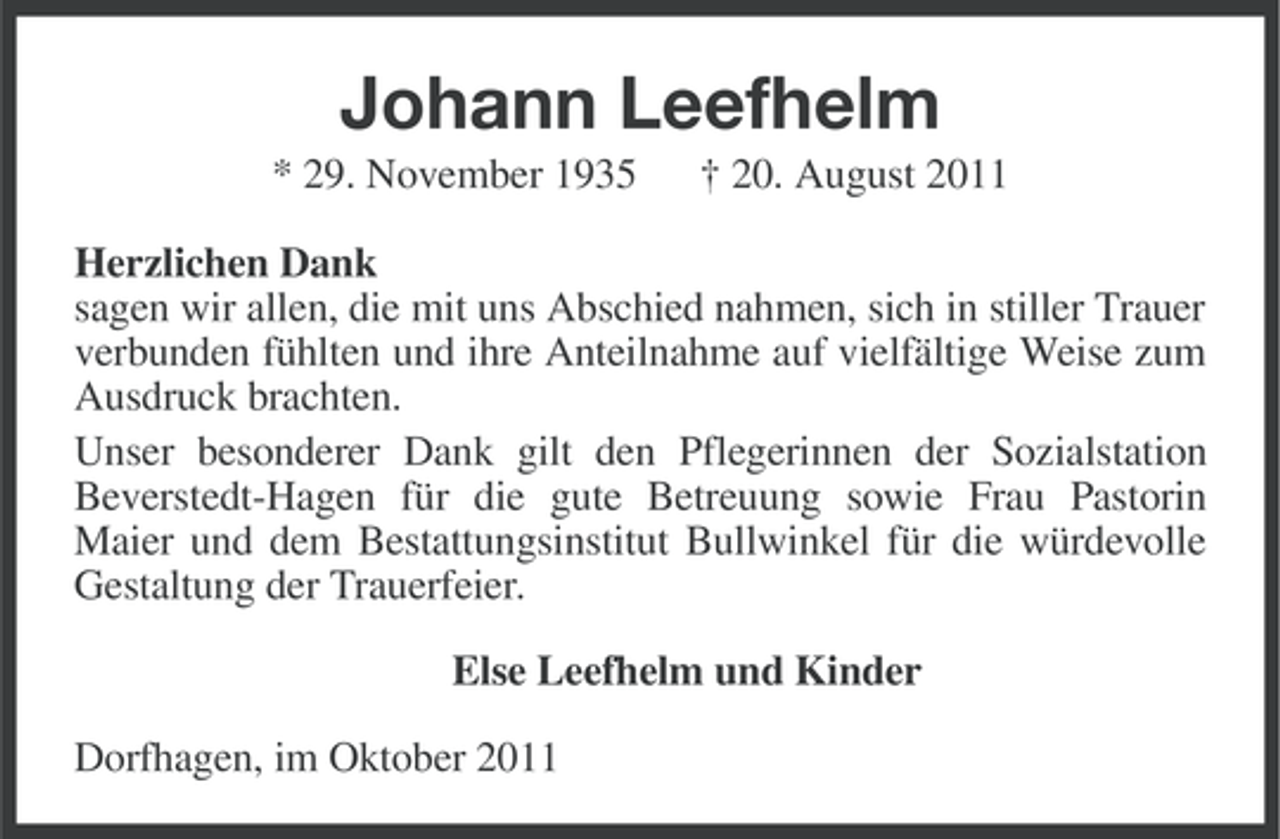 <p>Johann Leefhelm<br />* 29. November 1935</p><p>† 20. August 2011</p><p>Herzlichen Dank<br />sagen wir allen, die mit uns Abschied nahmen, sich in stiller Trauer<br />verbunden fühlten und ihre Anteilnahme auf vielfältige Weise zum<br />Ausdruck brachten.<br />Unser besonderer Dank gilt den Pflegerinnen der Sozialstation<br />Beverstedt-Hagen für die gute Betreuung sowie Frau Pastorin<br />Maier und dem Bestattungsinstitut Bullwinkel für die würdevolle<br />Gestaltung der Trauerfeier.<br />Else Leefhelm und Kinder<br />Dorfhagen, im Oktober 2011</p>