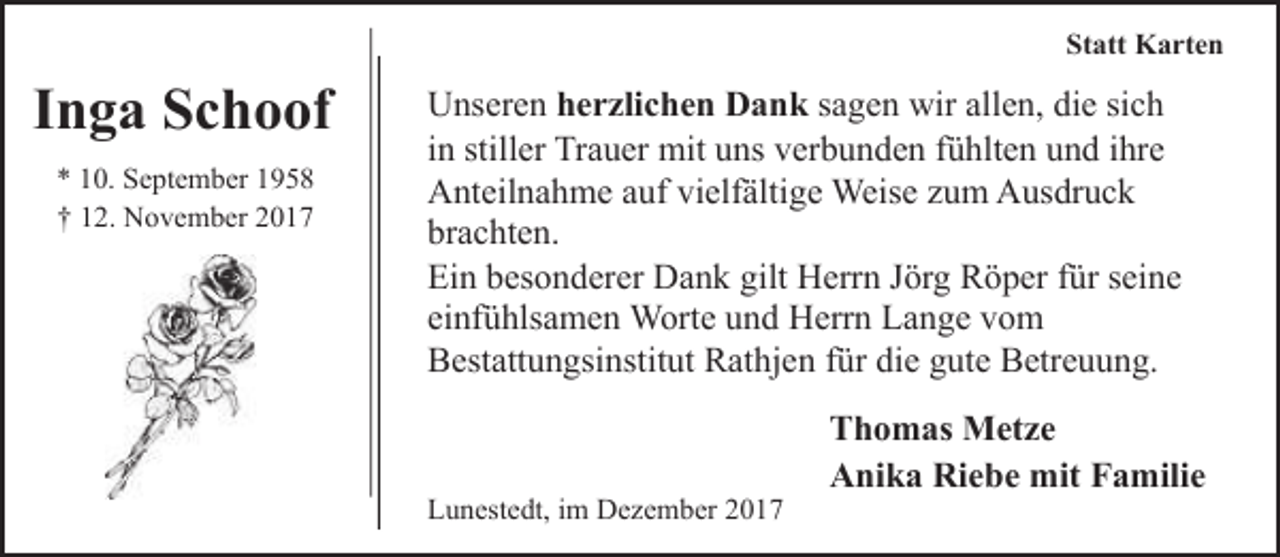 <p>Statt Karten</p><p>Inga Schoof<br />* 10. September 1958<br />† 12. November 2017</p><p>Unseren herzlichen Dank sagen wir allen, die sich<br />in stiller Trauer mit uns verbunden fühlten und ihre<br />Anteilnahme auf vielfältige Weise zum Ausdruck<br />brachten.<br />Ein besonderer Dank gilt Herrn Jörg Röper für seine<br />einfühlsamen Worte und Herrn Lange vom<br />Bestattungsinstitut Rathjen für die gute Betreuung.</p><p>Lunestedt, im Dezember 2017</p><p>Thomas Metze<br />Anika Riebe mit Familie</p>