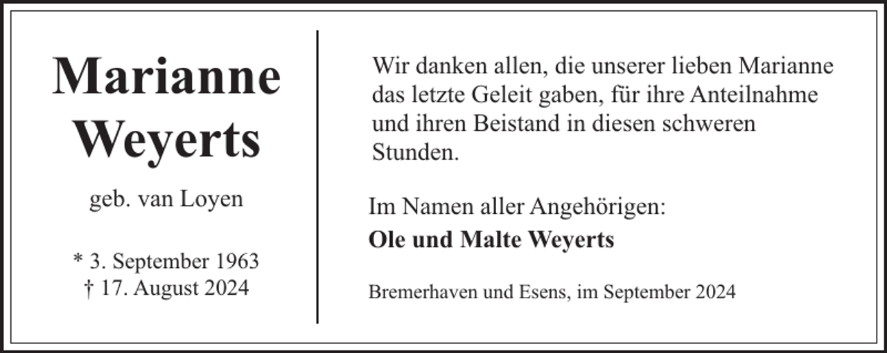 <p>Marianne<br />Weyerts<br />geb. van Loyen<br />* 3. September 1963<br />† 17. August 2024</p><p>Wir danken allen, die unserer lieben Marianne<br />das letzte Geleit gaben, für ihre Anteilnahme<br />und ihren Beistand in diesen schweren<br />Stunden.<br />Im Namen aller Angehörigen:<br />Ole und Malte Weyerts<br />Bremerhaven und Esens, im September 2024</p>