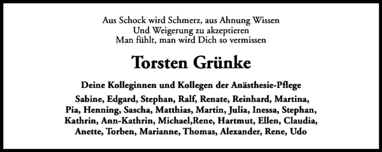 <p>Aus Schock wird Schmerz, aus Ahnung Wissen<br />Und Weigerung zu akzeptieren<br />Man fühlt, man wird Dich so vermissen</p><p>Torsten Grünke<br />Deine Kolleginnen und Kollegen der Anästhesie-Pflege<br />Sabine, Edgard, Stephan, Ralf, Renate, Reinhard, Martina,<br />Pia, Henning, Sascha, Matthias, Martin, Julia, Inessa, Stephan,<br />Kathrin, Ann-Kathrin, Michael,Rene, Hartmut, Ellen, Claudia,<br />Anette, Torben, Marianne, Thomas, Alexander, Rene, Udo</p>