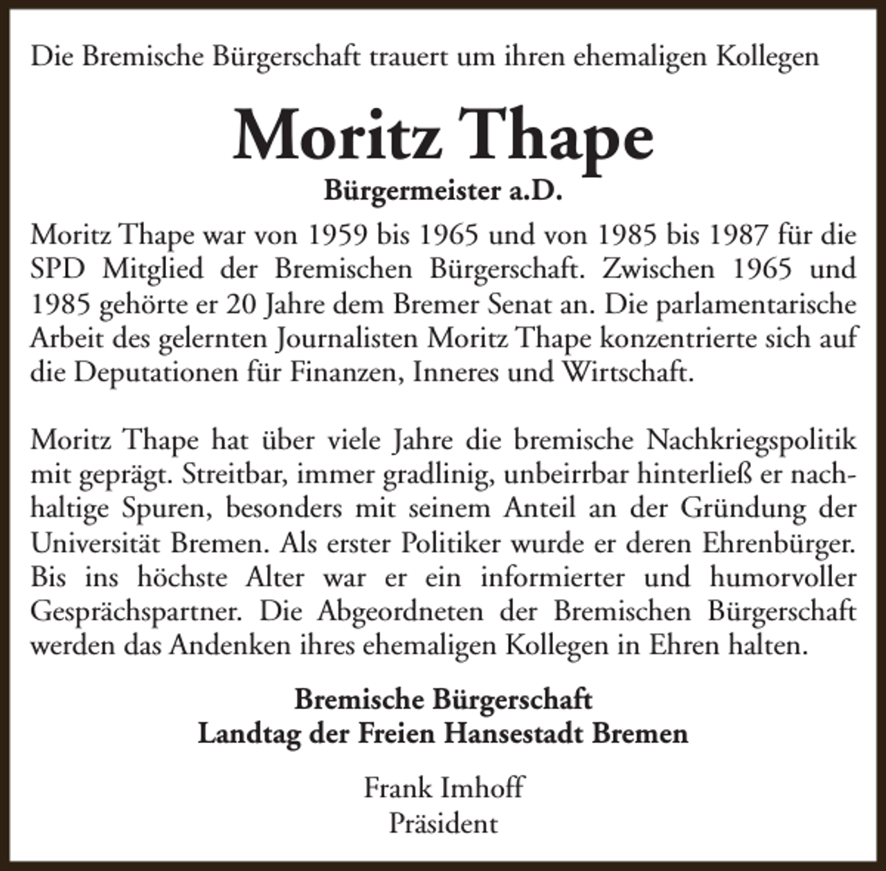 <p>Die Bremische Bürgerschaft trauert um ihren ehemaligen Kollegen</p><p>Moritz Thape</p><p>Bürgermeister a.D.<br />Moritz Thape war von 1959 bis 1965 und von 1985 bis 1987 für die<br />SPD Mitglied der Bremischen Bürgerschaft. Zwischen 1965 und<br />1985 gehörte er 20 Jahre dem Bremer Senat an. Die parlamentarische<br />Arbeit des gelernten Journalisten Moritz Thape konzentrierte sich auf<br />die Deputationen für Finanzen, Inneres und Wirtschaft.<br />Moritz Thape hat über viele Jahre die bremische Nachkriegspolitik<br />mit geprägt. Streitbar, immer gradlinig, unbeirrbar hinterließ er nachhaltige Spuren, besonders mit seinem Anteil an der Gründung der<br />Universität Bremen. Als erster Politiker wurde er deren Ehrenbürger.<br />Bis ins höchste Alter war er ein informierter und humorvoller<br />Gesprächspartner. Die Abgeordneten der Bremischen Bürgerschaft<br />werden das Andenken ihres ehemaligen Kollegen in Ehren halten.<br />Bremische Bürgerschaft<br />Landtag der Freien Hansestadt Bremen<br />Frank Imhoff<br />Präsident</p>