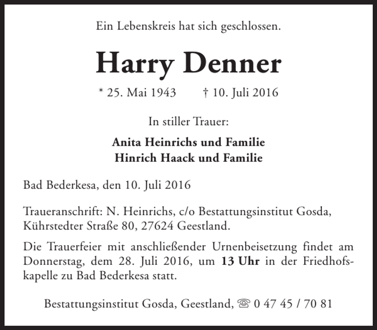 <p>Ein Lebenskreis hat sich geschlossen.</p><p>Harry Denner<br />* 25. Mai 1943</p><p>† 10. Juli 2016</p><p>In stiller Trauer:<br />Anita Heinrichs und Familie<br />Hinrich Haack und Familie<br />Bad Bederkesa, den 10. Juli 2016<br />Traueranschrift: N. Heinrichs, c/o Bestattungsinstitut Gosda,<br />Kührstedter Straße 80, 27624 Geestland.<br />Die Trauerfeier mit anschließender Urnenbeisetzung findet am<br />Donnerstag, dem 28. Juli 2016, um 13 Uhr in der Friedhofskapelle zu Bad Bederkesa statt.<br />Bestattungsinstitut Gosda, Geestland, s 0 47 45 / 70 81</p>
