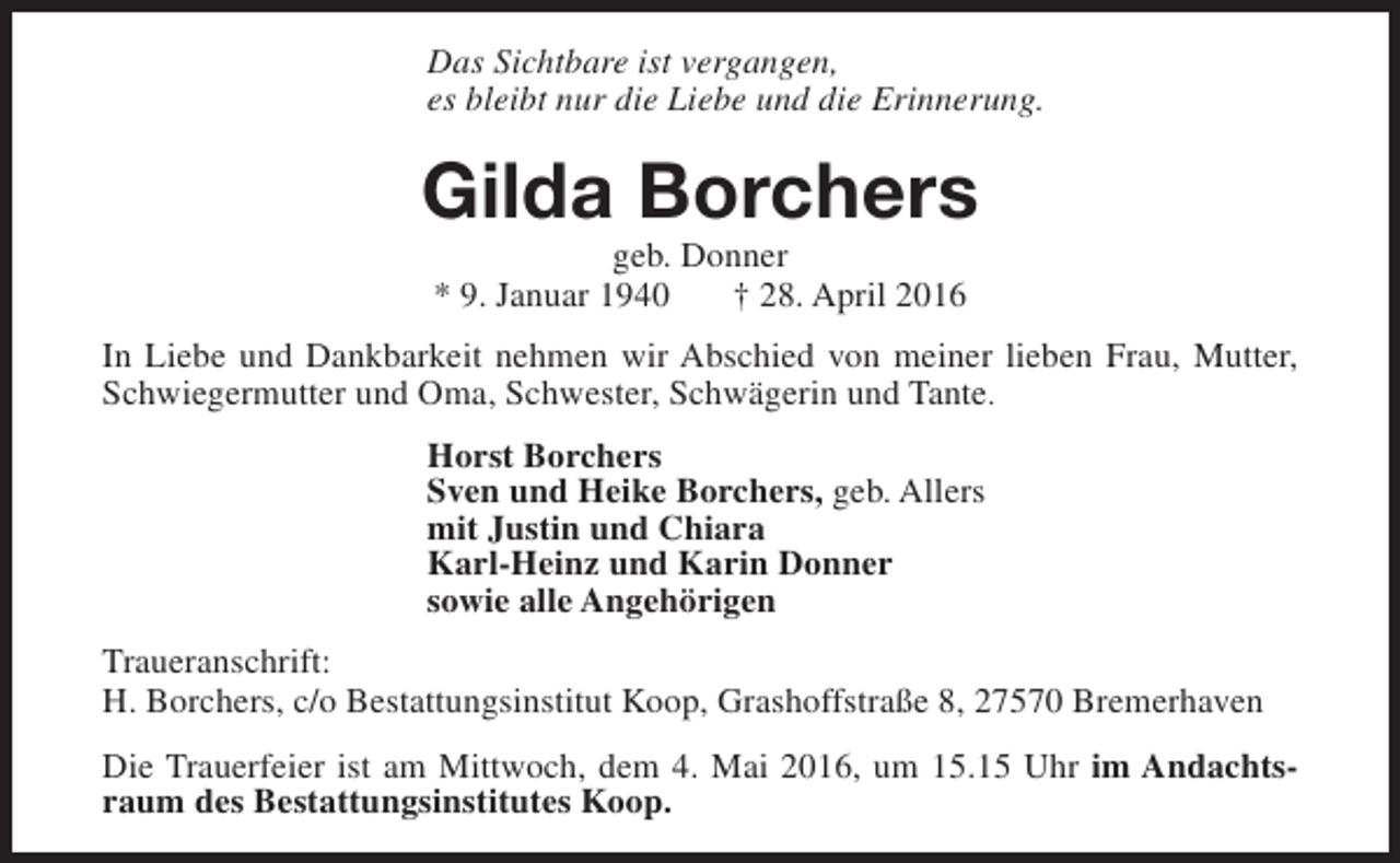 <p>Das Sichtbare ist vergangen,<br />es bleibt nur die Liebe und die Erinnerung.</p><p>Gilda Borchers<br />geb. Donner<br />* 9. Januar 1940<br />† 28. April 2016</p><p>In Liebe und Dankbarkeit nehmen wir Abschied von meiner lieben Frau, Mutter,<br />Schwiegermutter und Oma, Schwester, Schwägerin und Tante.<br />Horst Borchers<br />Sven und Heike Borchers, geb. Allers<br />mit Justin und Chiara<br />Karl-Heinz und Karin Donner<br />sowie alle Angehörigen<br />Traueranschrift:<br />H. Borchers, c/o Bestattungsinstitut Koop, Grashoffstraße 8, 27570 Bremerhaven<br />Die Trauerfeier ist am Mittwoch, dem 4. Mai 2016, um 15.15 Uhr im Andachtsraum des Bestattungsinstitutes Koop.</p>