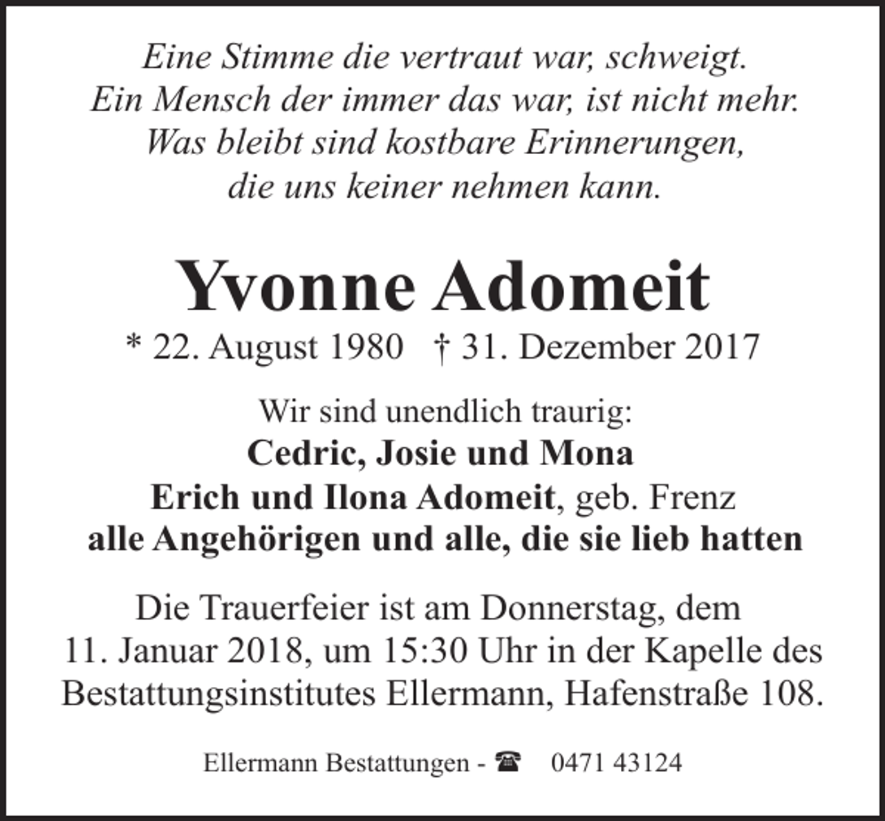 <p>Eine Stimme die vertraut war, schweigt.<br />Ein Mensch der immer das war, ist nicht mehr.<br />Was bleibt sind kostbare Erinnerungen,<br />die uns keiner nehmen kann.</p><p>Yvonne Adomeit</p><p>* 22. August 1980 † 31. Dezember 2017<br />Wir sind unendlich traurig:</p><p>Cedric, Josie und Mona<br />Erich und Ilona Adomeit, geb. Frenz<br />alle Angehörigen und alle, die sie lieb hatten<br />Die Trauerfeier ist am Donnerstag, dem<br />11. Januar 2018, um 15:30 Uhr in der Kapelle des<br />Bestattungsinstitutes Ellermann, Hafenstraße 108.<br />Ellermann Bestattungen - (</p><p>0471 43124</p>