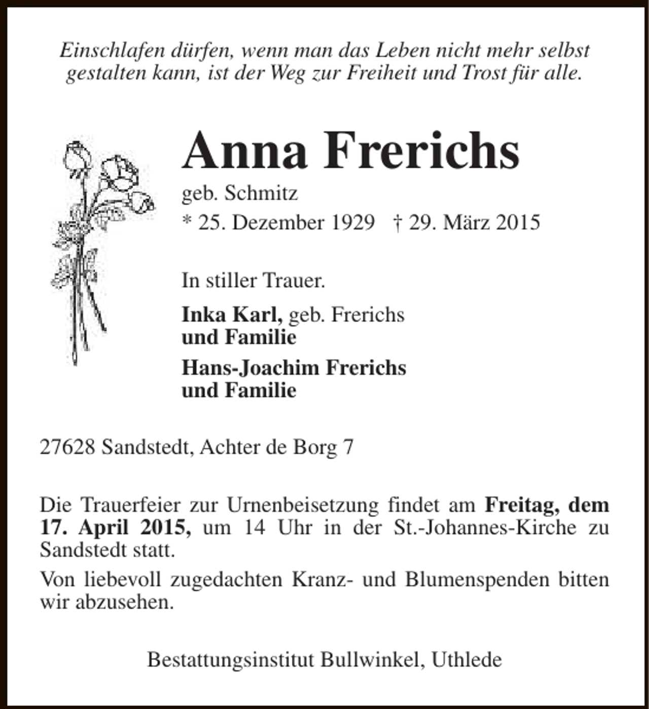 <p>Einschlafen dürfen, wenn man das Leben nicht mehr selbst<br />gestalten kann, ist der Weg zur Freiheit und Trost für alle.</p><p>Anna Frerichs</p><p>geb. Schmitz<br />* 25. Dezember 1929 † 29. März 2015<br />In stiller Trauer.<br />Inka Karl, geb. Frerichs<br />und Familie<br />Hans-Joachim Frerichs<br />und Familie<br />27628 Sandstedt, Achter de Borg 7<br />Die Trauerfeier zur Urnenbeisetzung findet am Freitag, dem<br />17. April 2015, um 14 Uhr in der St.-Johannes-Kirche zu<br />Sandstedt statt.<br />Von liebevoll zugedachten Kranz- und Blumenspenden bitten<br />wir abzusehen.<br />Bestattungsinstitut Bullwinkel, Uthlede</p>