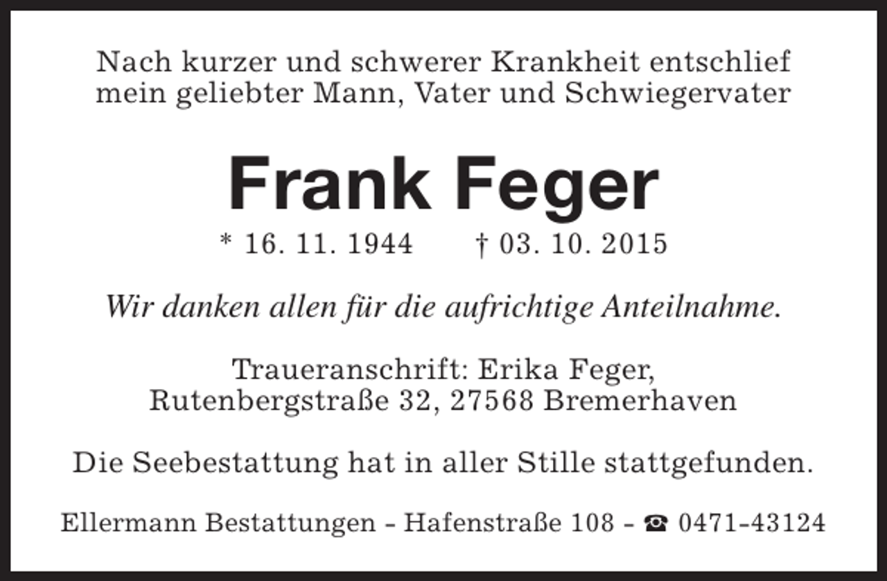 <p>Nach kurzer und schwerer Krankheit entschlief<br />mein geliebter Mann, Vater und Schwiegervater</p><p>Frank Feger</p><p>* 16. 11. 1944</p><p>† 03. 10. 2015</p><p>Wir danken allen für die aufrichtige Anteilnahme.<br />Traueranschrift: Erika Feger,<br />Rutenbergstraße 32, 27568 Bremerhaven<br />Die Seebestattung hat in aller Stille stattgefunden.<br />Ellermann Bestattungen - Hafenstraße 108 - S 0471-43124</p>