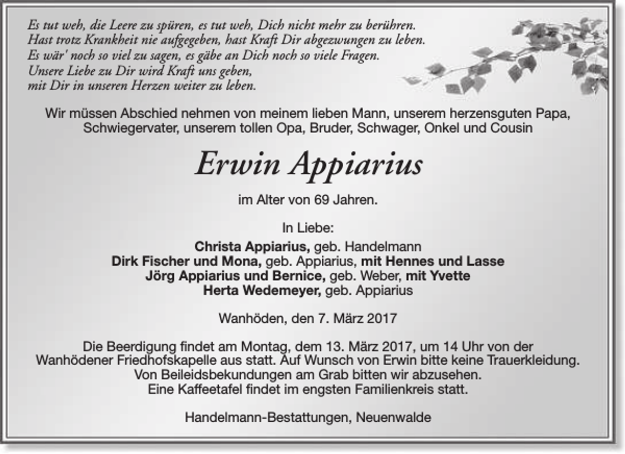 <p>Es tut weh, die Leere zu spüren, es tut weh, Dich nicht mehr zu berühren.<br />Hast trotz Krankheit nie aufgegeben, hast Kraft Dir abgezwungen zu leben.<br />Es wär' noch so viel zu sagen, es gäbe an Dich noch so viele Fragen.<br />Unsere Liebe zu Dir wird Kraft uns geben,<br />mit Dir in unseren Herzen weiter zu leben.<br />Wir müssen Abschied nehmen von meinem lieben Mann, unserem herzensguten Papa,<br />Schwiegervater, unserem tollen Opa, Bruder, Schwager, Onkel und Cousin</p><p>Erwin Appiarius<br />im Alter von 69 Jahren.<br />In Liebe:<br />Christa Appiarius, geb. Handelmann<br />Dirk Fischer und Mona, geb. Appiarius, mit Hennes und Lasse<br />Jörg Appiarius und Bernice, geb. Weber, mit Yvette<br />Herta Wedemeyer, geb. Appiarius<br />Wanhöden, den 7. März 2017<br />Die Beerdigung findet am Montag, dem 13. März 2017, um 14 Uhr von der<br />Wanhödener Friedhofskapelle aus statt. Auf Wunsch von Erwin bitte keine Trauerkleidung.<br />Von Beileidsbekundungen am Grab bitten wir abzusehen.<br />Eine Kaffeetafel findet im engsten Familienkreis statt.<br />Handelmann-Bestattungen, Neuenwalde</p>