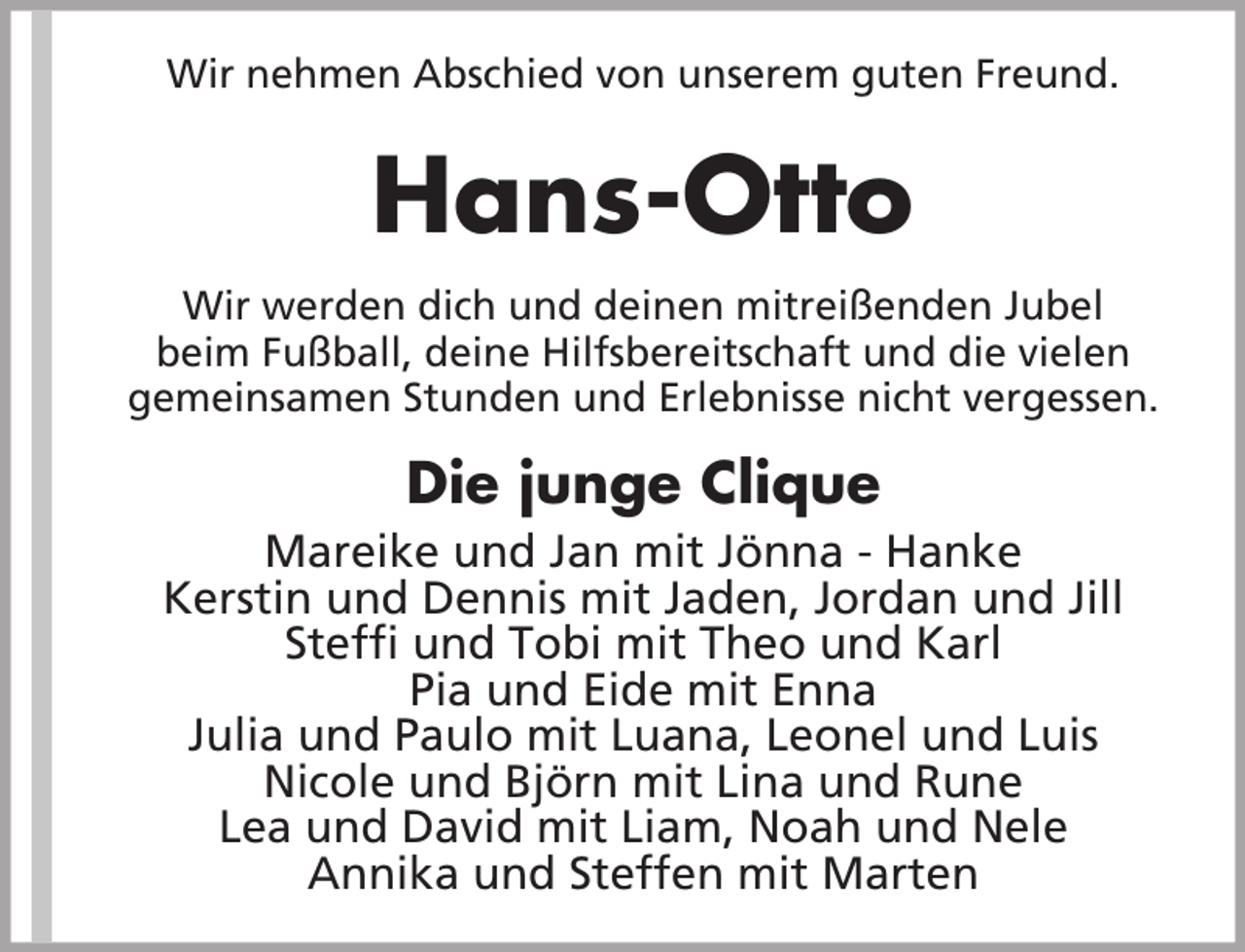 <p>Wir nehmen Abschied von unserem guten Freund.</p><p>Hans-Otto<br />Wir werden dich und deinen mitreißenden Jubel<br />beim Fußball, deine Hilfsbereitschaft und die vielen<br />gemeinsamen Stunden und Erlebnisse nicht vergessen.</p><p>Die junge Clique<br />Mareike und Jan mit Jönna - Hanke<br />Kerstin und Dennis mit Jaden, Jordan und Jill<br />Steffi und Tobi mit Theo und Karl<br />Pia und Eide mit Enna<br />Julia und Paulo mit Luana, Leonel und Luis<br />Nicole und Björn mit Lina und Rune<br />Lea und David mit Liam, Noah und Nele<br />Annika und Steffen mit Marten</p>