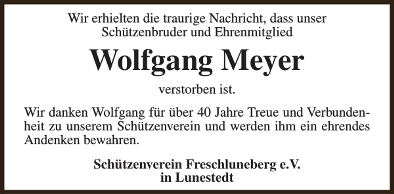 <p>Wir erhielten die traurige Nachricht, dass unser<br />Schützenbruder und Ehrenmitglied</p><p>Wolfgang Meyer<br />verstorben ist.</p><p>Wir danken Wolfgang für über 40 Jahre Treue und Verbundenheit zu unserem Schützenverein und werden ihm ein ehrendes<br />Andenken bewahren.<br />Schützenverein Freschluneberg e.V.<br />in Lunestedt</p>