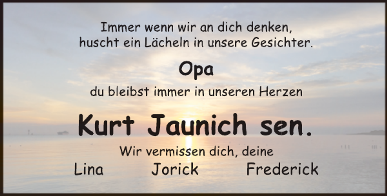<p>Immer wenn wir an dich denken,<br />huscht ein Lächeln in unsere Gesic<br />chter.</p><p>Opa<br />du bleibst immer in unseren Herzen</p><p>Kurt Jaunich se<br />en.<br />Lina</p><p>Wir vermissen dich, deine</p><p>Jorick</p><p>Frederick</p>
