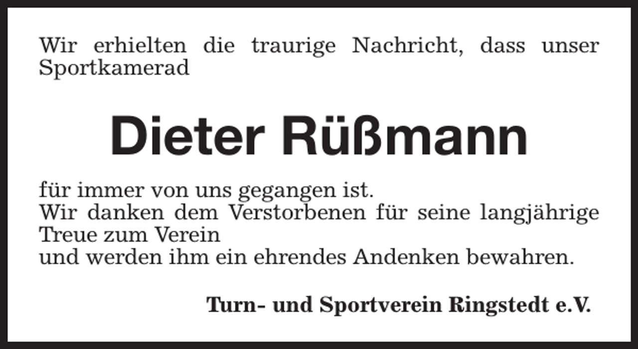 <p>Wir erhielten die traurige Nachricht, dass unser<br />Sportkamerad</p><p>Dieter Rüßmann<br />für immer von uns gegangen ist.<br />Wir danken dem Verstorbenen für seine langjährige<br />Treue zum Verein<br />und werden ihm ein ehrendes Andenken bewahren.<br />Turn- und Sportverein Ringstedt e.V.</p>