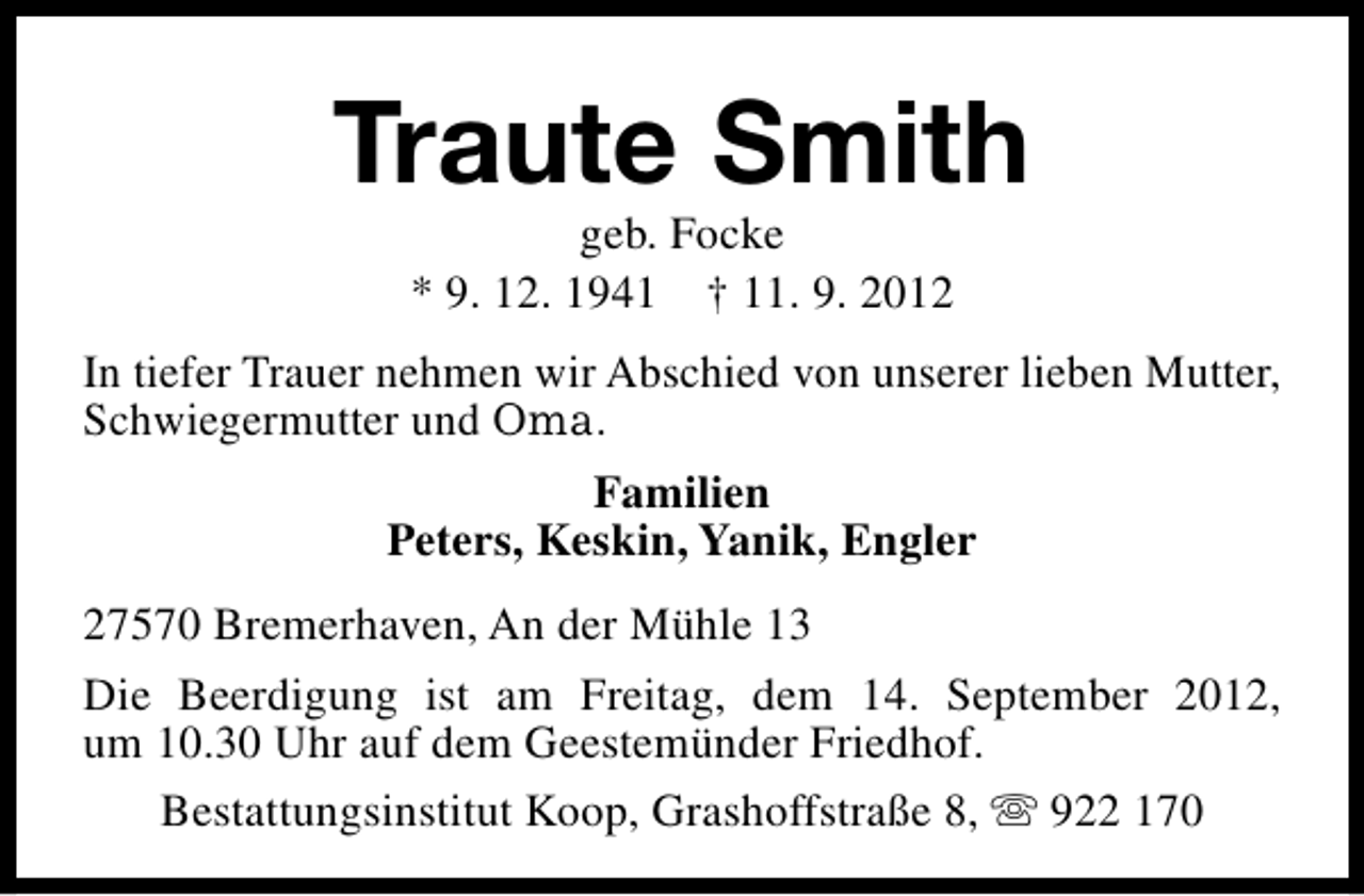 <p>Traute Smith<br />geb. Focke<br />* 9. 12. 1941 † 11. 9. 2012</p>
<p>In tiefer Trauer nehmen wir Abschied von unserer lieben Mutter,<br />Schwiegermutter und Oma.<br />Familien<br />Peters, Keskin, Yanik, Engler<br />27570 Bremerhaven, An der Mühle 13<br />Die Beerdigung ist am Freitag, dem 14. September 2012,<br />um 10.30 Uhr auf dem Geestemünder Friedhof.<br />Bestattungsinstitut Koop, Grashoffstraße 8, s 922 170</p>
