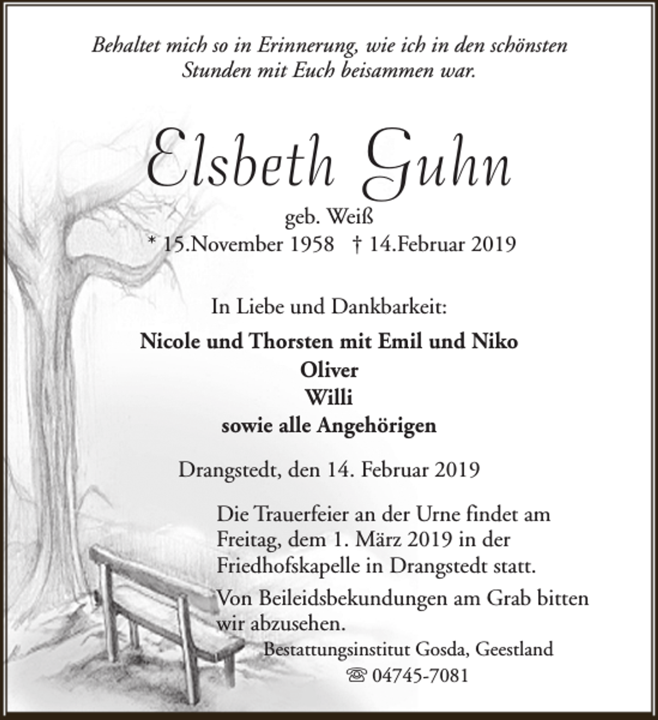 <p>Behaltet mich so in Erinnerung, wie ich in den schönsten<br />Stunden mit Euch beisammen war.</p><p>Elsbeth Guhn</p><p>geb. Weiß<br />* 15.November 1958 † 14.Februar 2019<br />In Liebe und Dankbarkeit:</p><p>Nicole und Thorsten mit Emil und Niko<br />Oliver<br />Willi<br />sowie alle Angehörigen<br />Drangstedt, den 14. Februar 2019<br />Die Trauerfeier an der Urne findet am<br />Freitag, dem 1. März 2019 in der<br />Friedhofskapelle in Drangstedt statt.<br />Von Beileidsbekundungen am Grab bitten<br />wir abzusehen.<br />Bestattungsinstitut Gosda, Geestland<br />s 04745-7081</p>