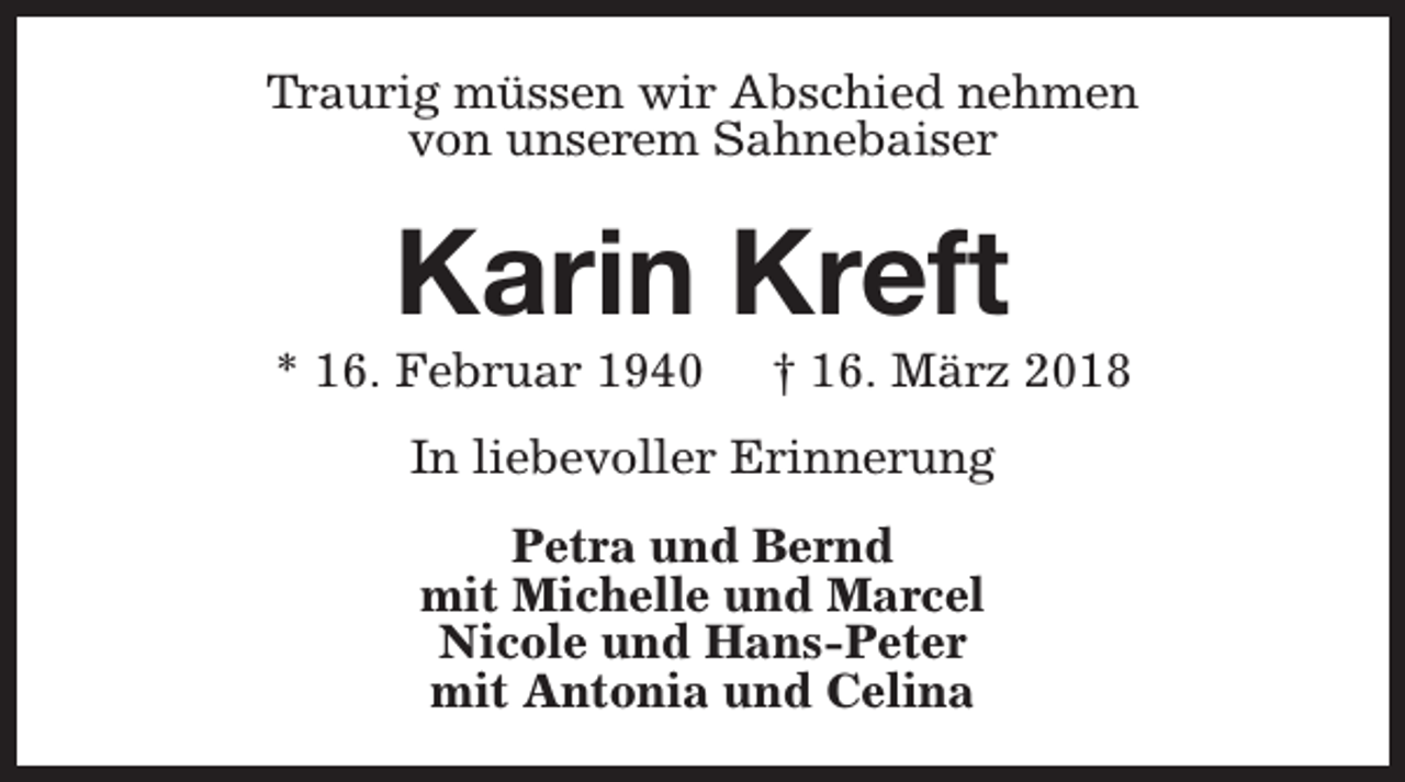 <p>Traurig müssen wir Abschied nehmen<br />von unserem Sahnebaiser</p><p>Karin Kreft</p><p>* 16. Februar 1940</p><p>† 16. März 2018</p><p>In liebevoller Erinnerung<br />Petra und Bernd<br />mit Michelle und Marcel<br />Nicole und Hans-Peter<br />mit Antonia und Celina</p>