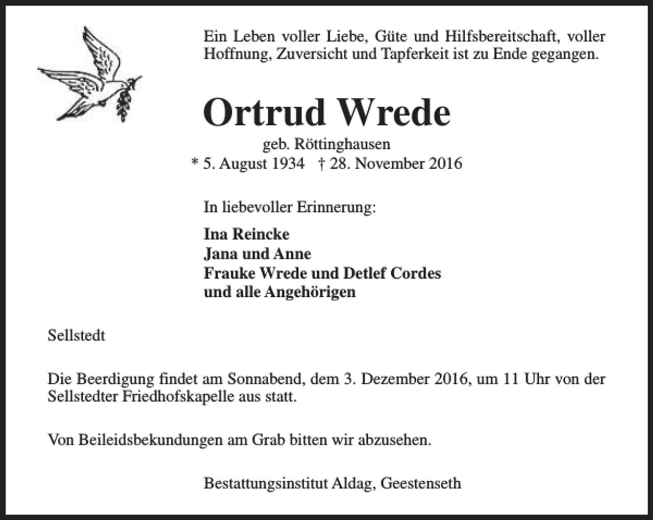 <p>Ein Leben voller Liebe, Güte und Hilfsbereitschaft, voller<br />Hoffnung, Zuversicht und Tapferkeit ist zu Ende gegangen.</p><p>Ortrud Wrede</p><p>geb. Röttinghausen<br />* 5. August 1934 † 28. November 2016<br />In liebevoller Erinnerung:<br />Ina Reincke<br />Jana und Anne<br />Frauke Wrede und Detlef Cordes<br />und alle Angehörigen<br />Sellstedt<br />Die Beerdigung findet am Sonnabend, dem 3. Dezember 2016, um 11 Uhr von der<br />Sellstedter Friedhofskapelle aus statt.<br />Von Beileidsbekundungen am Grab bitten wir abzusehen.<br />Bestattungsinstitut Aldag, Geestenseth</p>