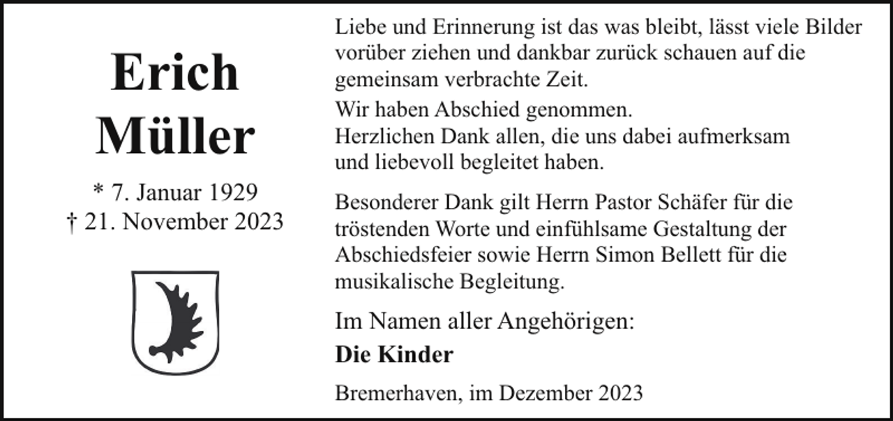 <p>Erich<br />Müller<br />* 7. Januar 1929<br />† 21. November 2023</p><p>Liebe und Erinnerung ist das was bleibt, lässt viele Bilder<br />vorüber ziehen und dankbar zurück schauen auf die<br />gemeinsam verbrachte Zeit.<br />Wir haben Abschied genommen.<br />Herzlichen Dank allen, die uns dabei aufmerksam<br />und liebevoll begleitet haben.<br />Besonderer Dank gilt Herrn Pastor Schäfer für die<br />tröstenden Worte und einfühlsame Gestaltung der<br />Abschiedsfeier sowie Herrn Simon Bellett für die<br />musikalische Begleitung.</p><p>Im Namen aller Angehörigen:<br />Die Kinder<br />Bremerhaven, im Dezember 2023</p>