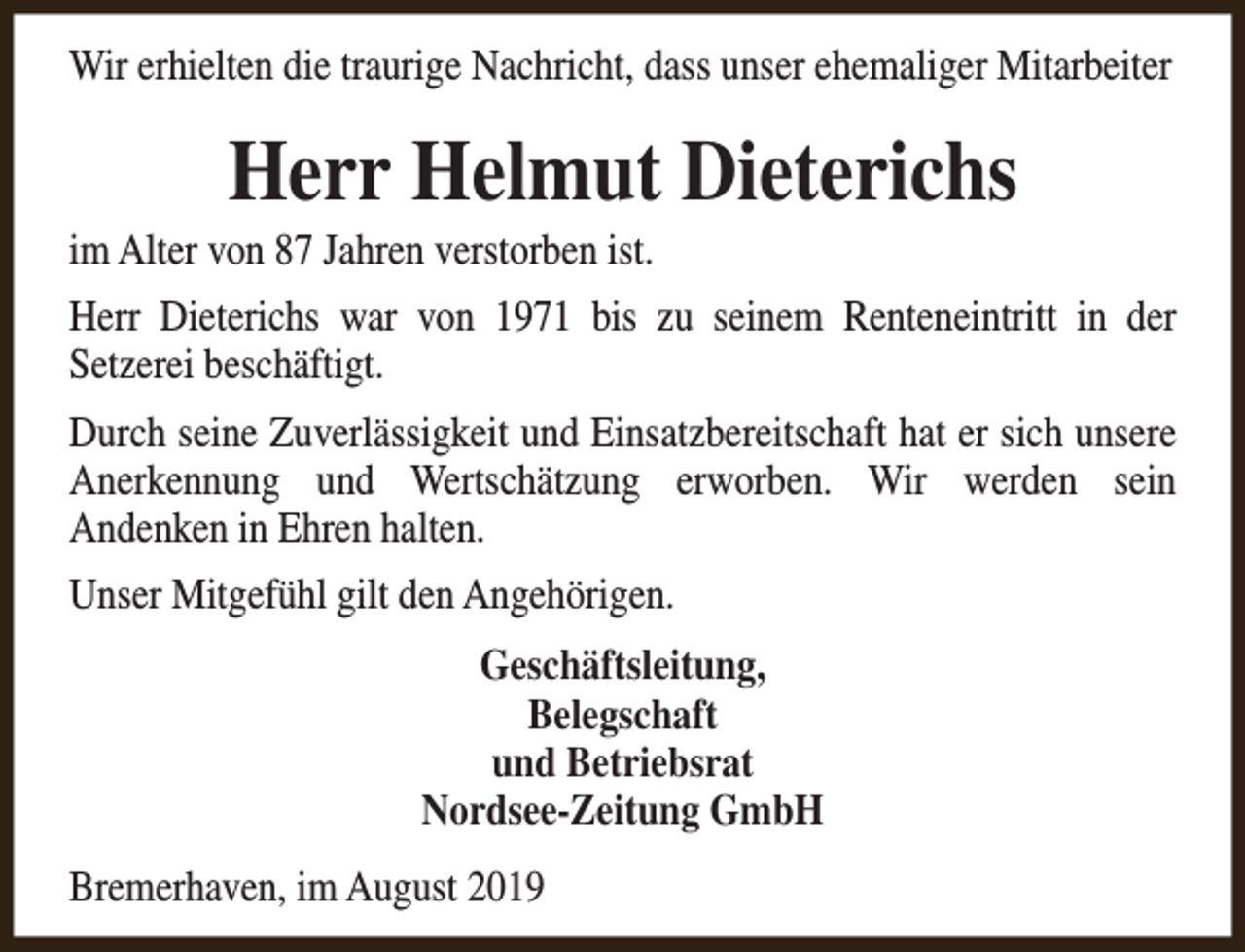 <p>Wir erhielten die traurige Nachricht, dass unser ehemaliger Mitarbeiter</p><p>Herr Helmut Dieterichs</p><p>im Alter von 87 Jahren verstorben ist.</p><p>Herr Dieterichs war von 1971 bis zu seinem Renteneintritt in der<br />Setzerei beschäftigt.<br />Durch seine Zuverlässigkeit und Einsatzbereitschaft hat er sich unsere<br />Anerkennung und Wertschätzung erworben. Wir werden sein<br />Andenken in Ehren halten.<br />Unser Mitgefühl gilt den Angehörigen.<br />Geschäftsleitung,<br />Belegschaft<br />und Betriebsrat<br />Nordsee-Zeitung GmbH<br />Bremerhaven, im August 2019</p>