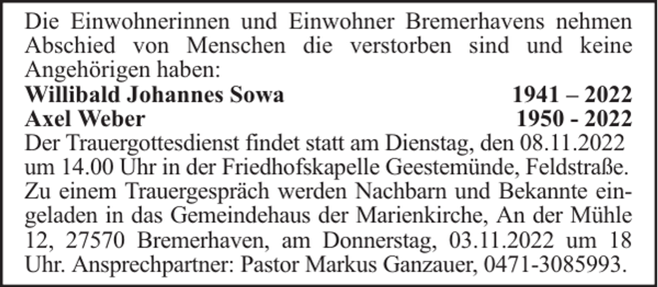 <p>Die Einwohnerinnen und Einwohner Bremerhavens nehmen<br />Abschied von Menschen die verstorben sind und keine<br />Angehörigen haben:<br />Willibald Johannes Sowa<br />1941 – 2022<br />Axel Weber<br />1950 - 2022<br />Der Trauergottesdienst findet statt am Dienstag, den 08.11.2022<br />um 14.00 Uhr in der Friedhofskapelle Geestemünde, Feldstraße.<br />Zu einem Trauergespräch werden Nachbarn und Bekannte eingeladen in das Gemeindehaus der Marienkirche, An der Mühle<br />12, 27570 Bremerhaven, am Donnerstag, 03.11.2022 um 18<br />Uhr. Ansprechpartner: Pastor Markus Ganzauer, 0471-3085993.</p>