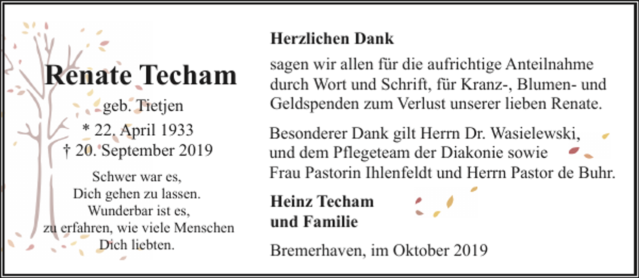 <p>Renate Techam<br />geb. Tietjen<br />* 22. April 1933<br />† 20. September 2019<br />Schwer war es,<br />Dich gehen zu lassen.<br />Wunderbar ist es,<br />zu erfahren, wie viele Menschen<br />Dich liebten.</p><p>Herzlichen Dank<br />sagen wir allen für die aufrichtige Anteilnahme<br />durch Wort und Schrift, für Kranz-, Blumen- und<br />Geldspenden zum Verlust unserer lieben Renate.<br />Besonderer Dank gilt Herrn Dr. Wasielewski<br />ki,<br />und dem Pflegeteam der Diakonie sowie<br />Frau Pastorin Ihlenfeldt und Herrn Pastor de Buhr.<br />Heinz Techam<br />und Familie<br />Bremerhaven, im Oktober 2019</p>