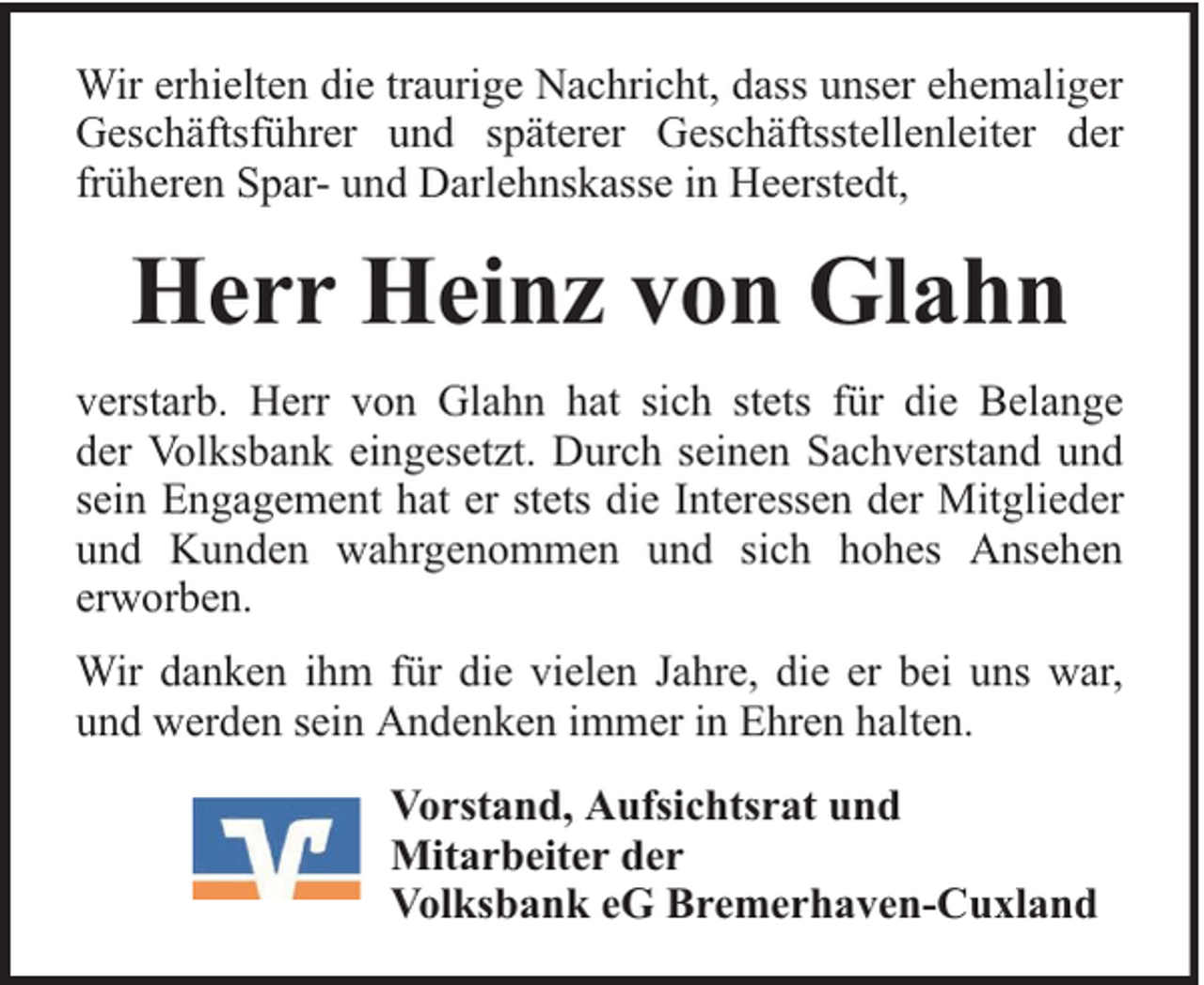 <p>Wir erhielten die traurige Nachricht, dass unser ehemaliger<br />Geschäftsführer und späterer Geschäftsstellenleiter der<br />früheren Spar- und Darlehnskasse in Heerstedt,</p><p>Herr Heinz von Glahn<br />verstarb. Herr von Glahn hat sich stets für die Belange<br />der Volksbank eingesetzt. Durch seinen Sachverstand und<br />sein Engagement hat er stets die Interessen der Mitglieder<br />und Kunden wahrgenommen und sich hohes Ansehen<br />erworben.<br />Wir danken ihm für die vielen Jahre, die er bei uns war,<br />und werden sein Andenken immer in Ehren halten.<br />Vorstand, Aufsichtsrat und<br />Mitarbeiter der<br />Volksbank eG Bremerhaven-Cuxland</p>
