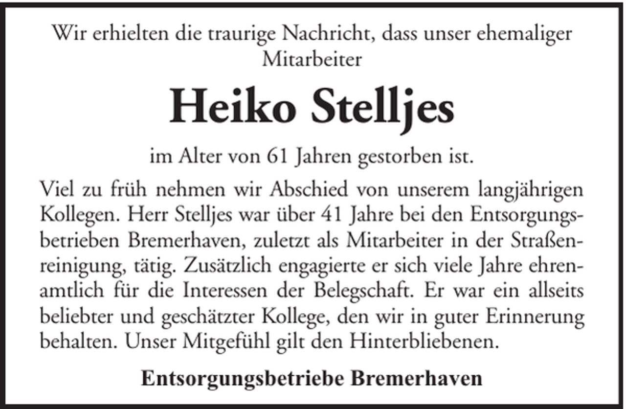 <p>Wir erhielten die traurige Nachricht, dass unser ehemaliger<br />Mitarbeiter</p><p>Heiko Stelljes<br />im Alter von 61 Jahren gestorben ist.<br />Viel zu früh nehmen wir Abschied von unserem langjährigen<br />Kollegen. Herr Stelljes war über 41 Jahre bei den Entsorgungsbetrieben Bremerhaven, zuletzt als Mitarbeiter in der Straßenreinigung, tätig. Zusätzlich engagierte er sich viele Jahre ehrenamtlich für die Interessen der Belegschaft. Er war ein allseits<br />beliebter und geschätzter Kollege, den wir in guter Erinnerung<br />behalten. Unser Mitgefühl gilt den Hinterbliebenen.<br />Entsorgungsbetriebe Bremerhaven</p>